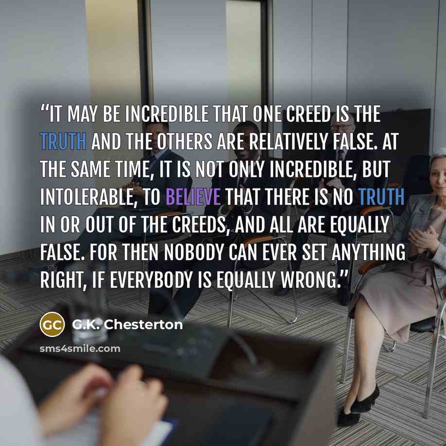 “It may be incredible that one creed is the truth and the others are relatively false. At the same time, it is not only incredible, but intolerable, to believe that there is no truth in or out of the creeds, and all are equally false. For then nobody can ever set anything right, if everybody is…” quote by G.K. Chesterton