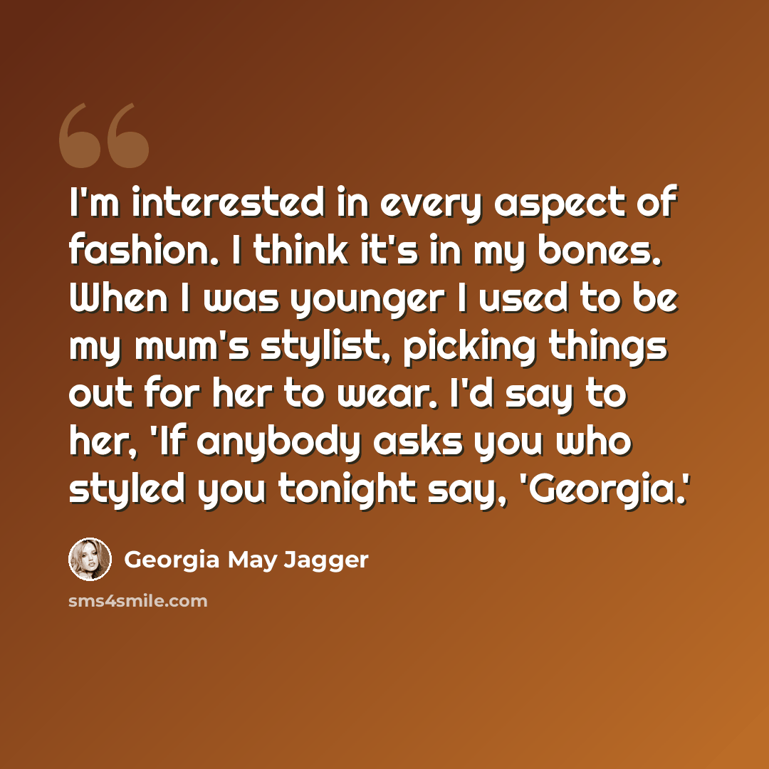 “I'm interested in every aspect of fashion. I think it's in my bones. When I was younger I used to be my mum's stylist, picking things out for her to wear. I'd say to her, 'If anybody asks you who styled you tonight say, 'Georgia.'” quote by Georgia May Jagger
