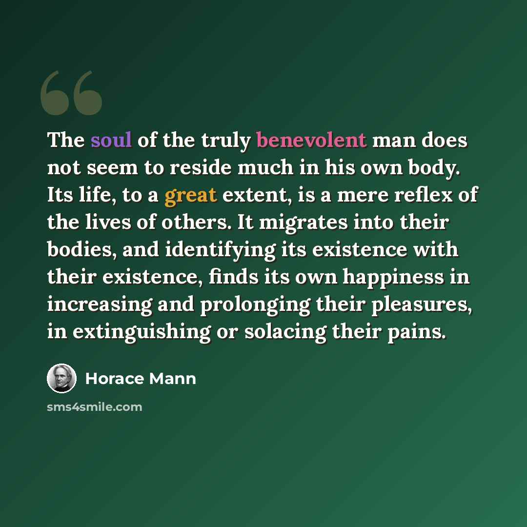 “The soul of the truly benevolent man does not seem to reside much in his own body. Its life, to a great extent, is a mere reflex of the lives of others. It migrates into their bodies, and identifying its existence with their existence, finds its own happiness in increasing and prolonging their…” quote by Horace Mann