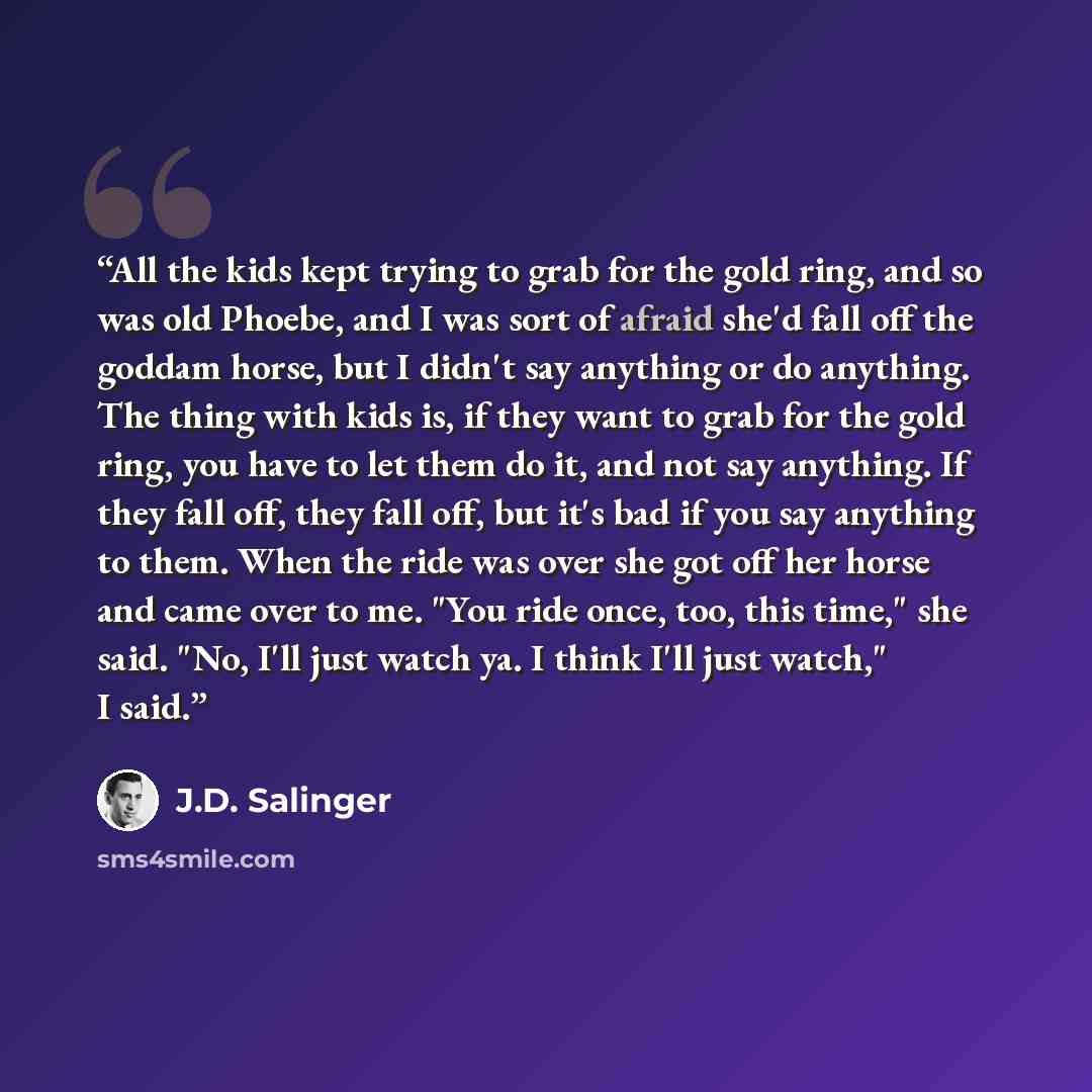 “All the kids kept trying to grab for the gold ring, and so was old Phoebe, and I was sort of afraid she'd fall off the goddam horse, but I didn't say anything or do anything. The thing with kids is, if they want to grab for the gold ring, you have to let them do it, and not say anything. If they…” quote by J.D. Salinger