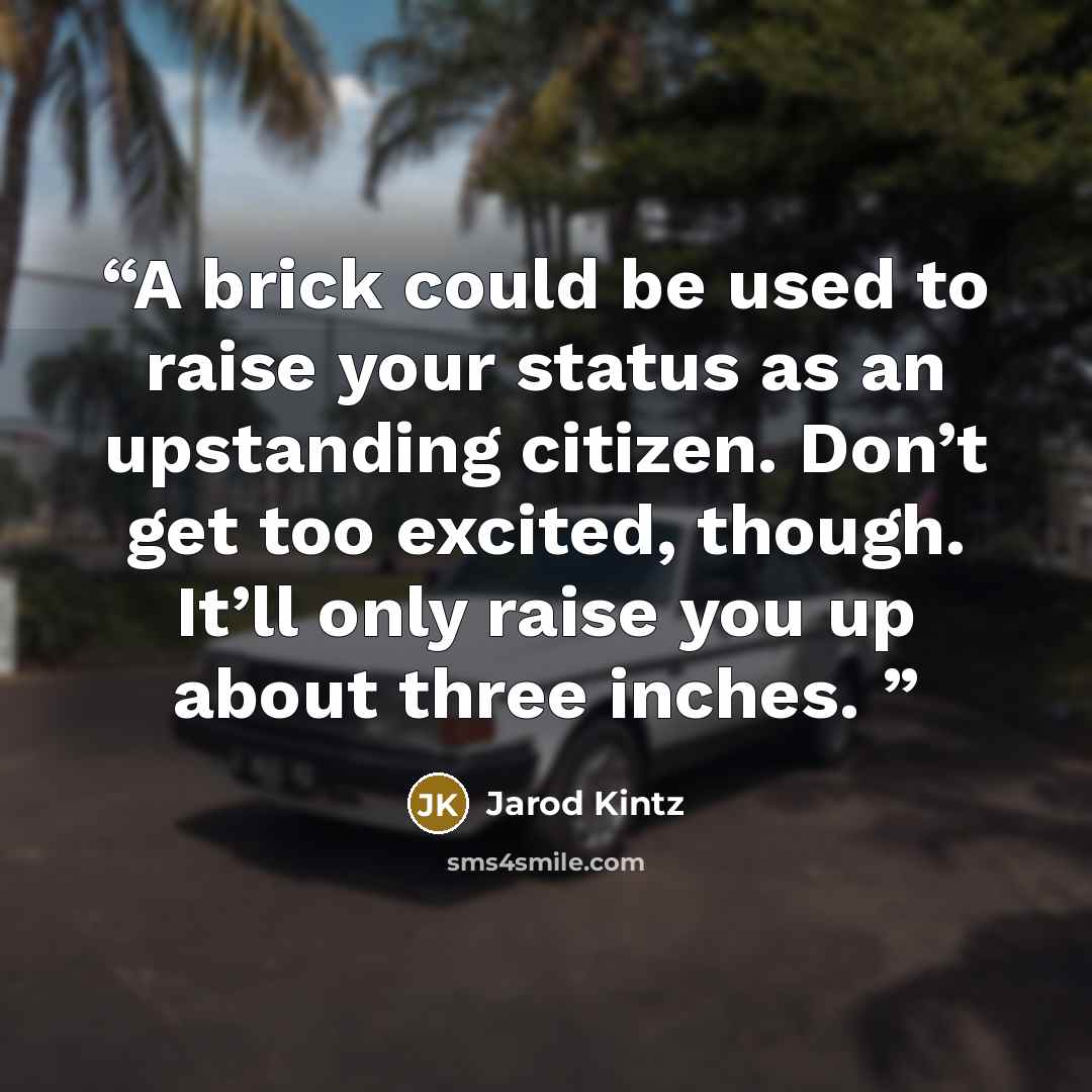 “A brick could be used to raise your status as an upstanding citizen. Don’t get too excited, though. It’ll only raise you up about three inches.” quote by Jarod Kintz