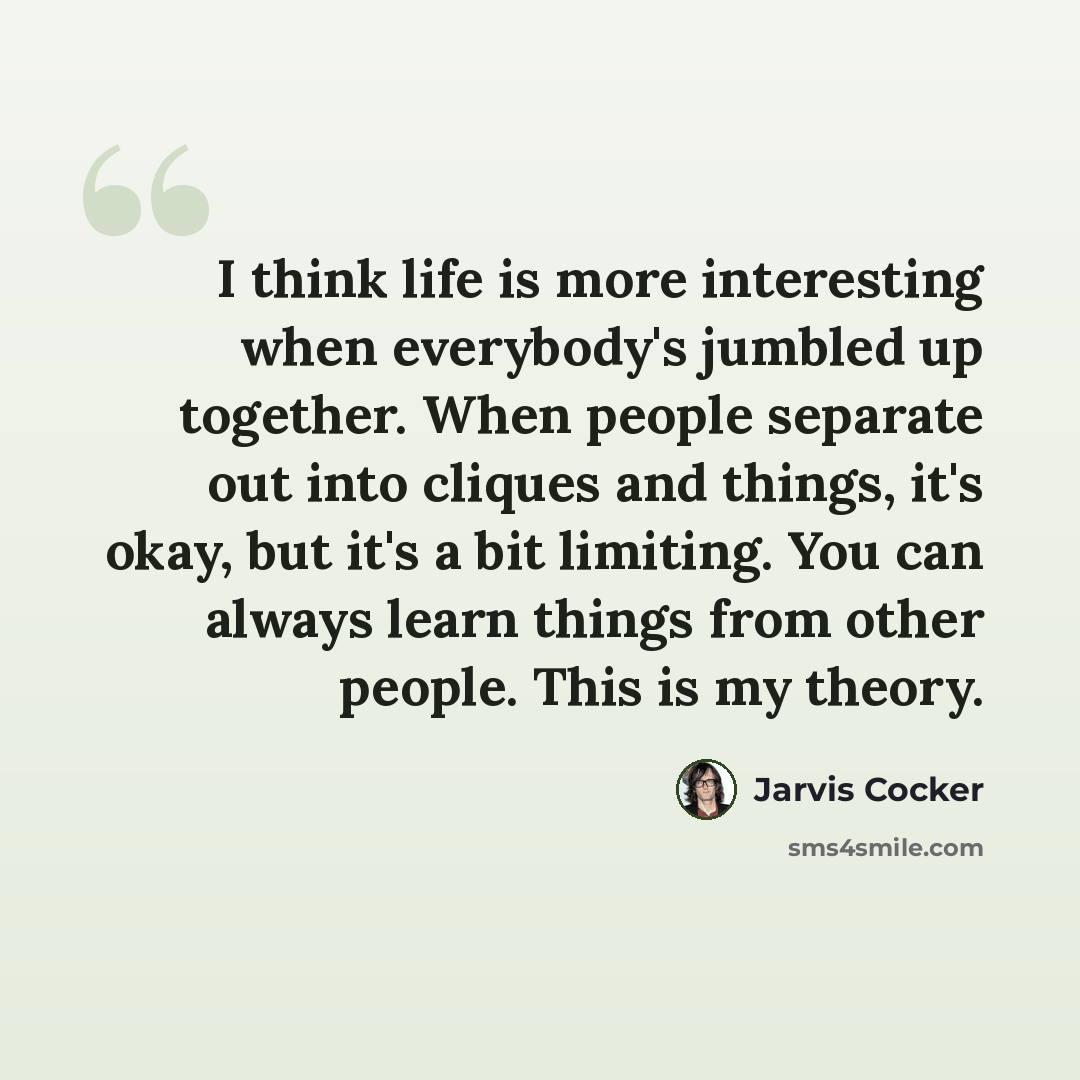 “I think life is more interesting when everybody's jumbled up together. When people separate out into cliques and things, it's okay, but it's a bit limiting. You can always learn things from other people. This is my theory.” quote by Jarvis Cocker