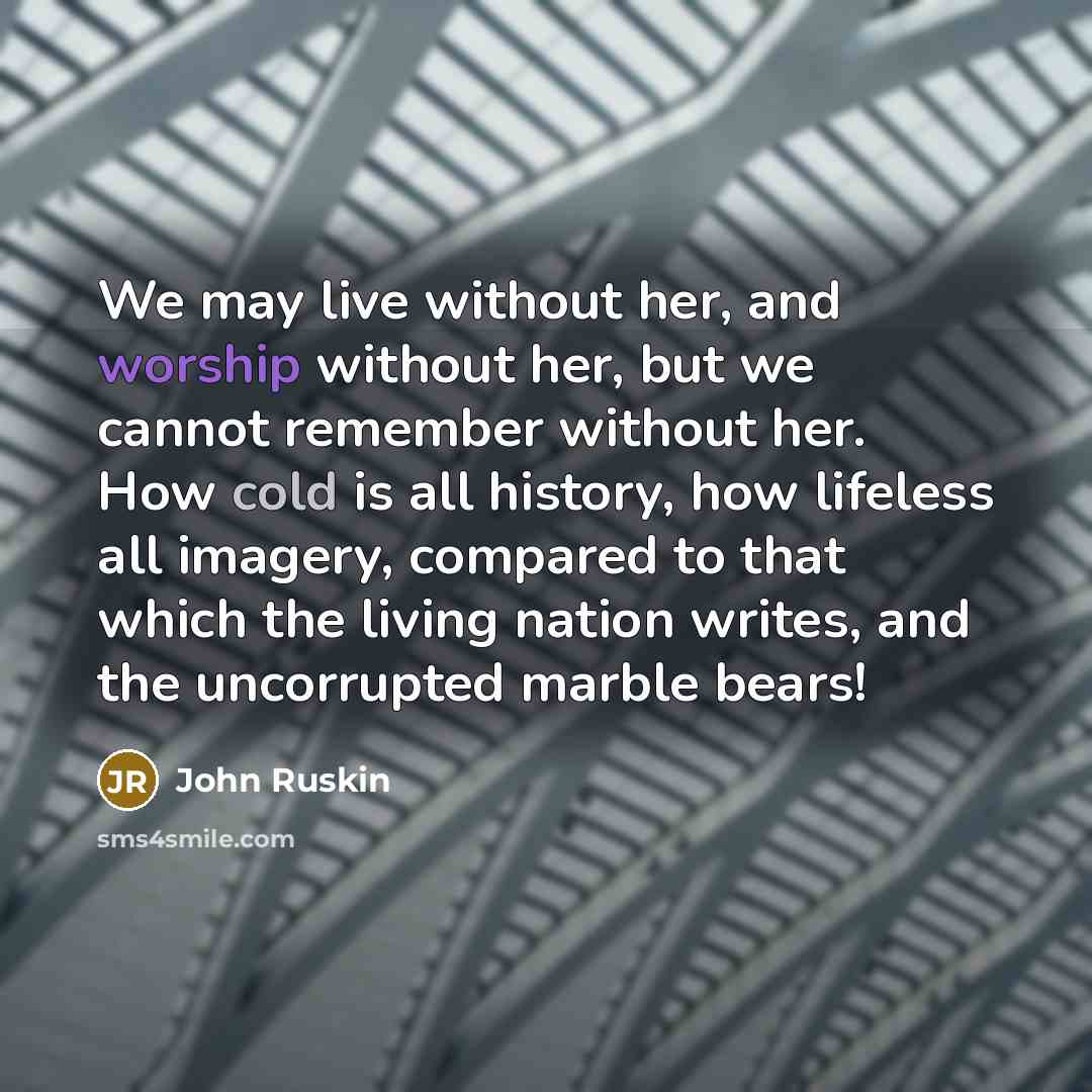 “We may live without her, and worship without her, but we cannot remember without her. How cold is all history, how lifeless all imagery, compared to that which the living nation writes, and the uncorrupted marble bears!” quote by John Ruskin