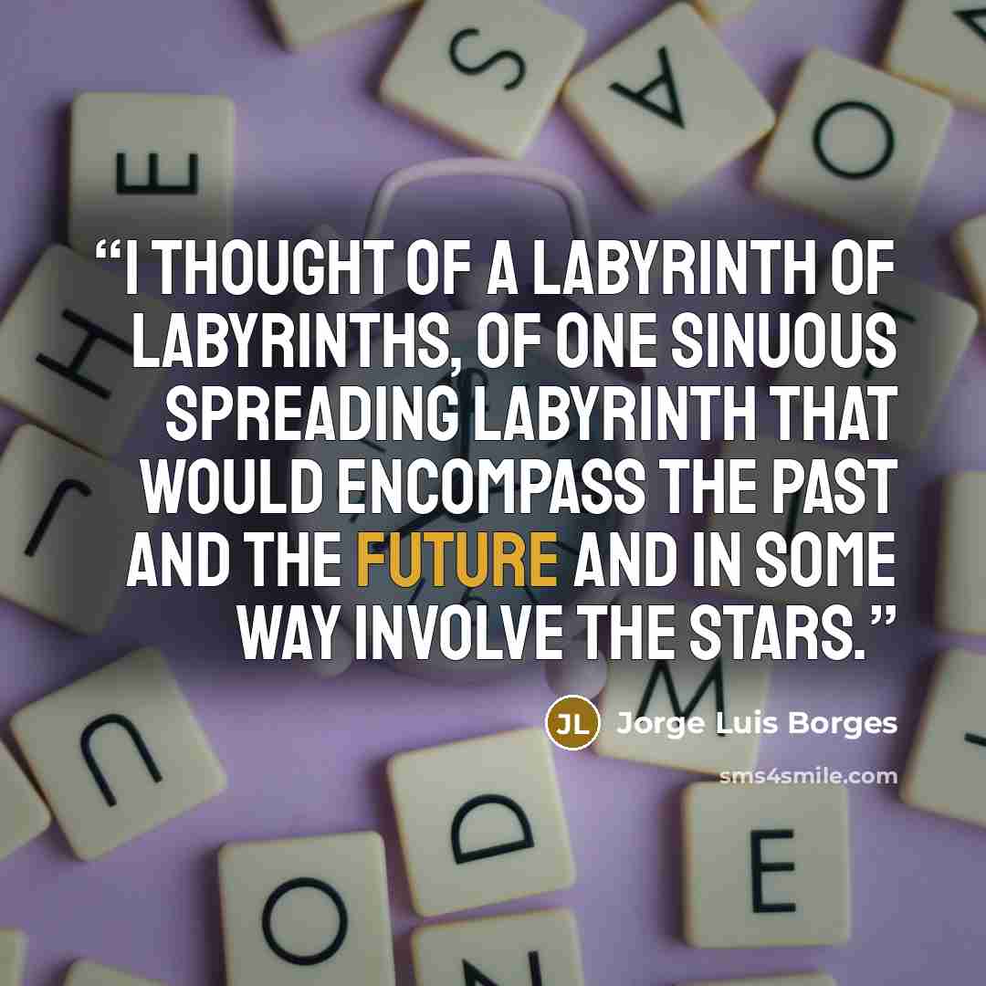 “I thought of a labyrinth of labyrinths, of one sinuous spreading labyrinth that would encompass the past and the future and in some way involve the stars.” quote by Jorge Luis Borges