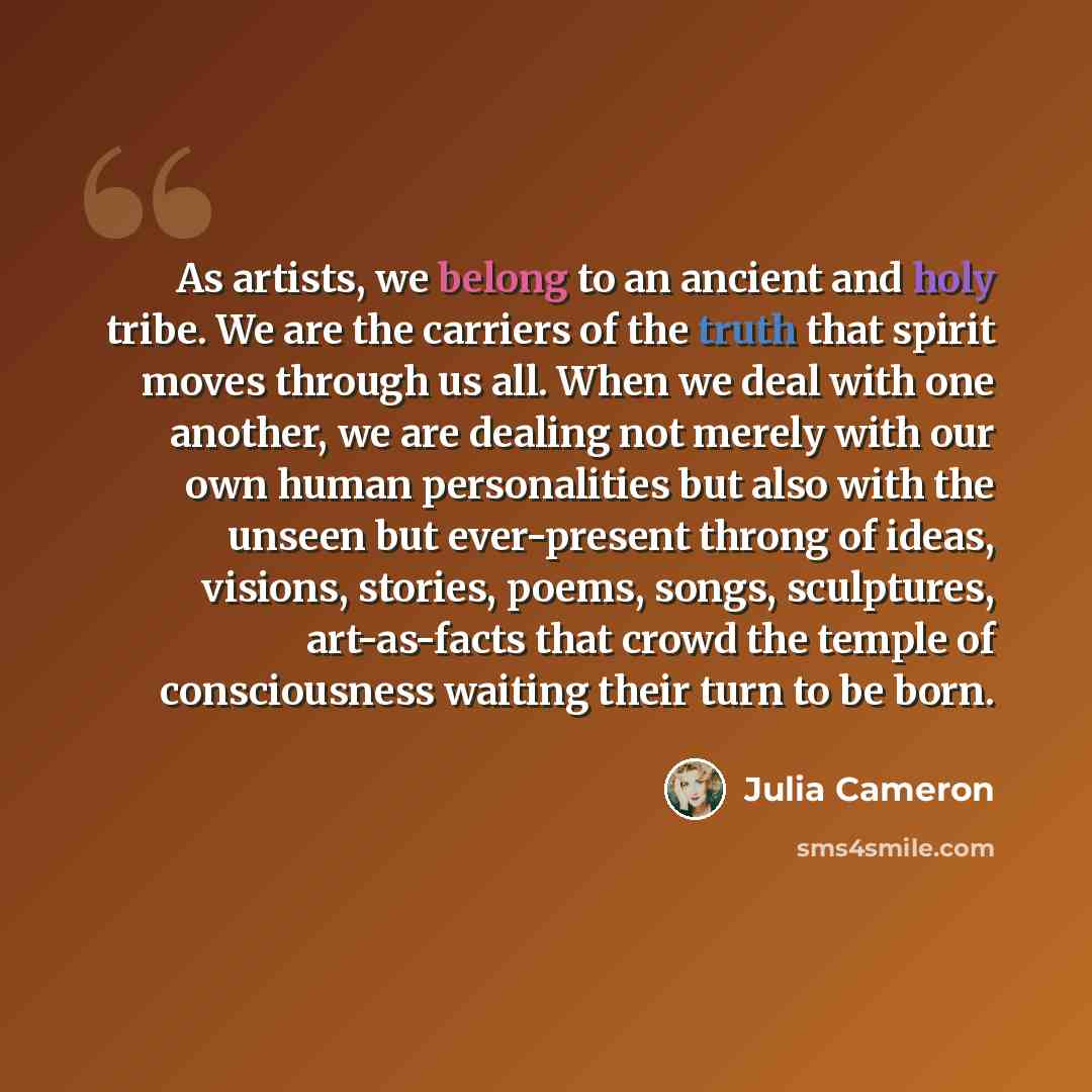 “As artists, we belong to an ancient and holy tribe. We are the carriers of the truth that spirit moves through us all. When we deal with one another, we are dealing not merely with our own human personalities but also with the unseen but ever-present throng of ideas, visions, stories, poems…” quote by Julia Cameron