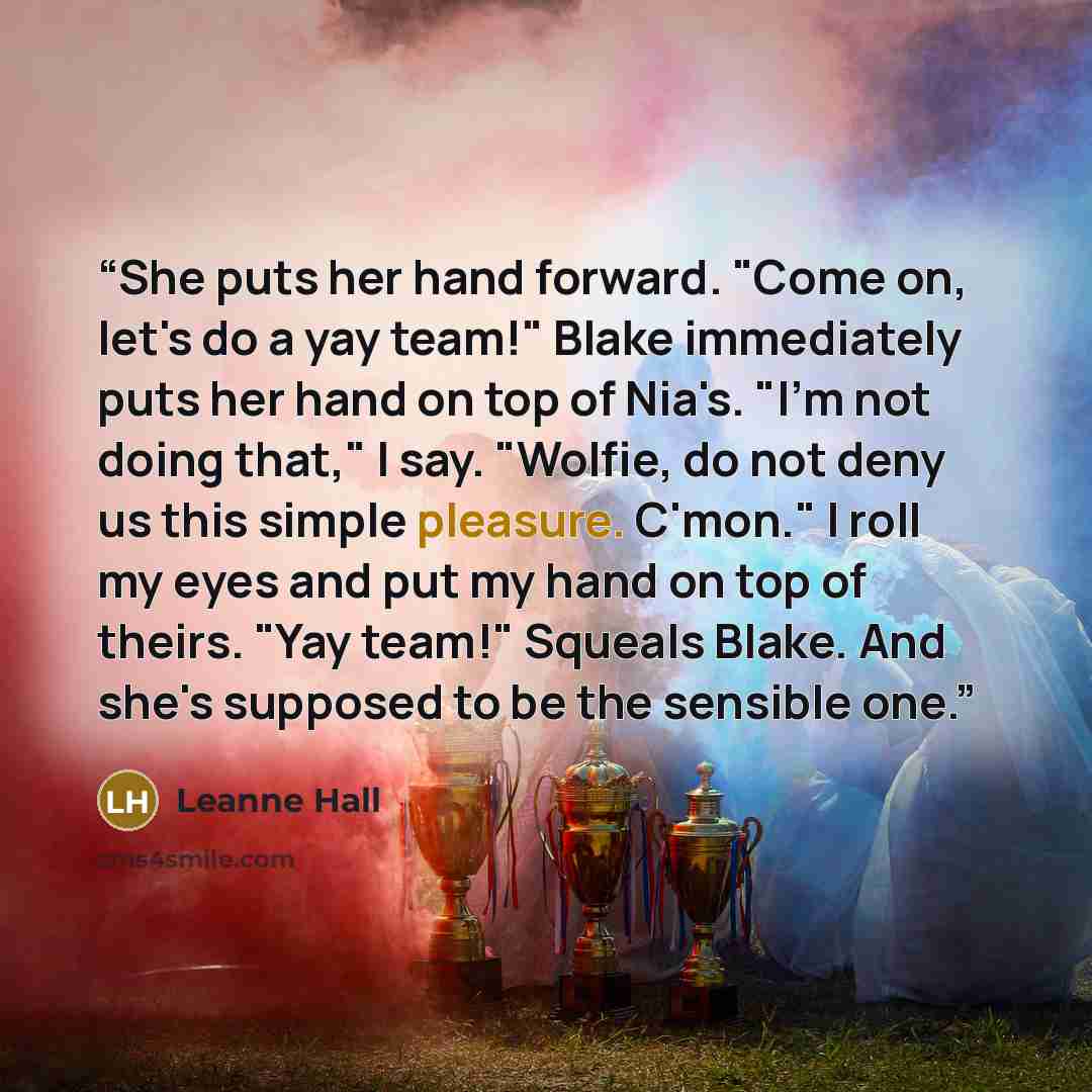 “She puts her hand forward. "Come on, let's do a yay team!" Blake immediately puts her hand on top of Nia's. "I'm not doing that," I say. "Wolfie, do not deny us this simple pleasure. C'mon." I roll my eyes and put my hand on top of theirs. "Yay team!" Squeals Blake. And she's supposed to be the…” quote by Leanne Hall