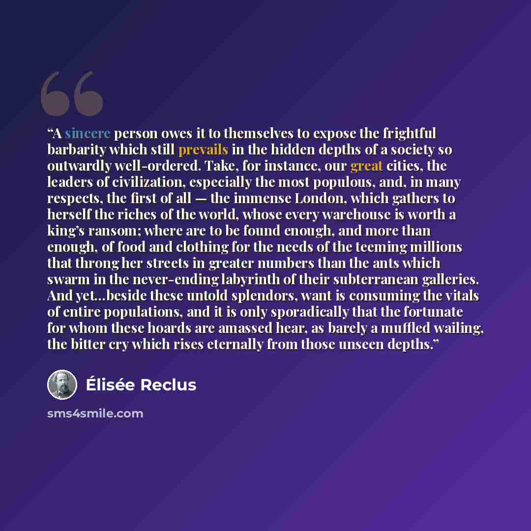 “A sincere person owes it to themselves to expose the frightful barbarity which still prevails in the hidden depths of a society so outwardly well-ordered. Take, for instance, our great cities, the leaders of civilization, especially the most populous, and, in many respects, the first of all — the…” quote by Élisée Reclus
