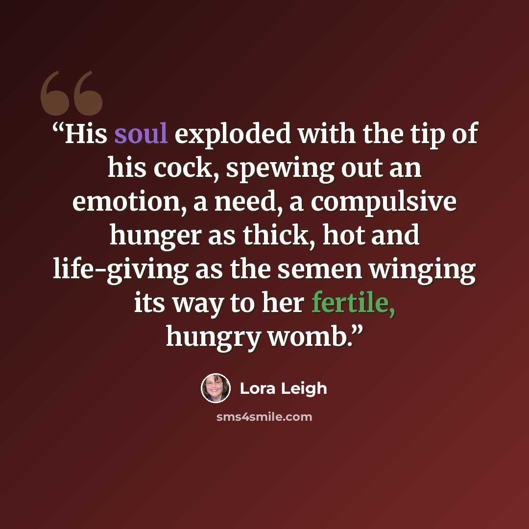“His soul exploded with the tip of his cock, spewing out an emotion, a need, a compulsive hunger as thick, hot and life-giving as the semen winging its way to her fertile, hungry womb.” quote by Lora Leigh
