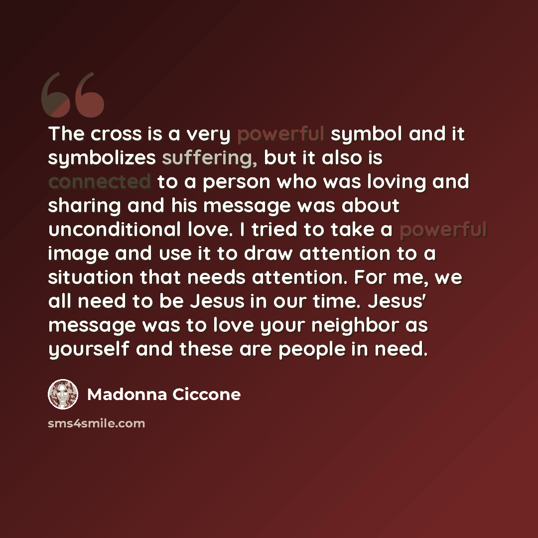“The cross is a very powerful symbol and it symbolizes suffering, but it also is connected to a person who was loving and sharing and his message was about unconditional love. I tried to take a powerful image and use it to draw attention to a situation that needs attention. For me, we all need to…” quote by Madonna Ciccone