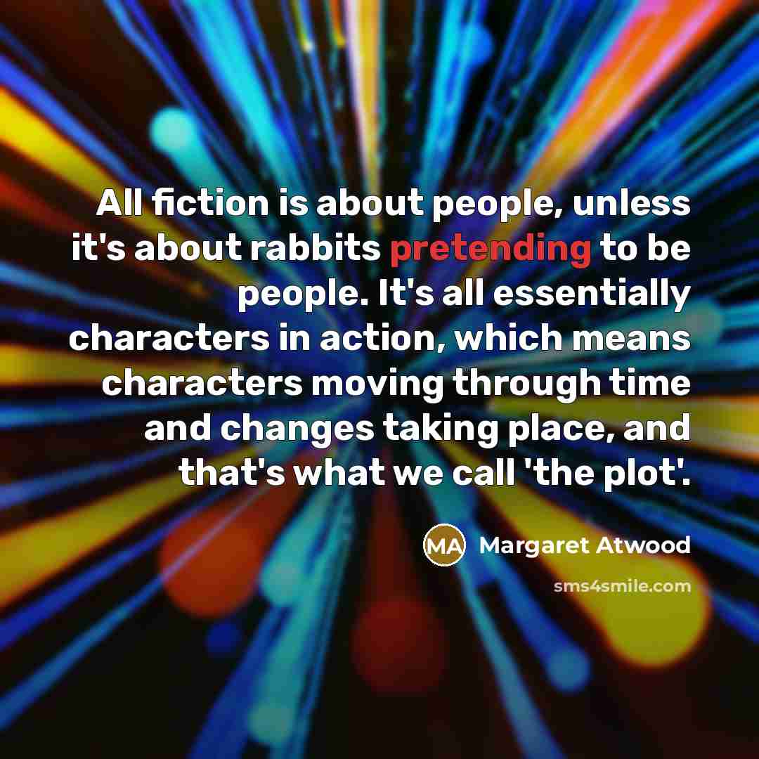 “All fiction is about people, unless it's about rabbits pretending to be people. It's all essentially characters in action, which means characters moving through time and changes taking place, and that's what we call 'the plot'.” quote by Margaret Atwood