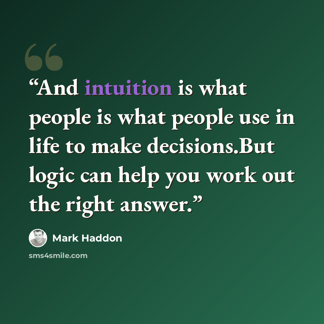 “And intuition is what people is what people use in life to make decisions.But logic can help you work out the right answer.” quote by Mark Haddon