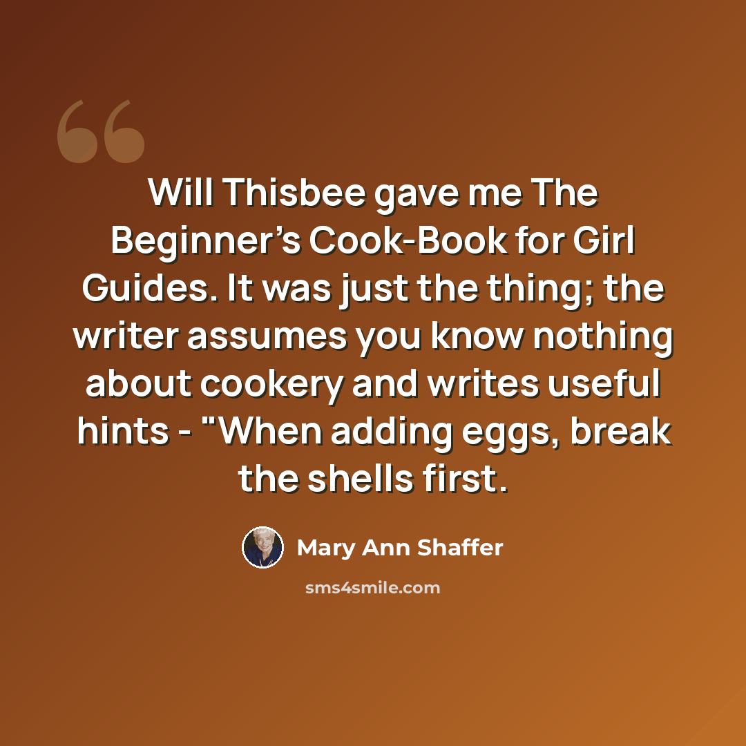 “Will Thisbee gave me The Beginner's Cook-Book for Girl Guides. It was just the thing; the writer assumes you know nothing about cookery and writes useful hints - "When adding eggs, break the shells first.” quote by Mary Ann Shaffer