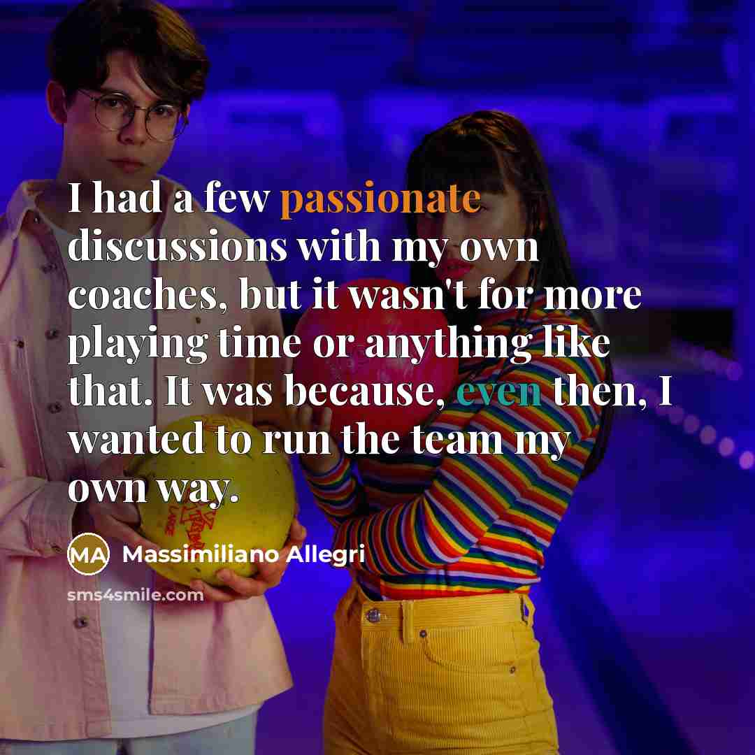 “I had a few passionate discussions with my own coaches, but it wasn't for more playing time or anything like that. It was because, even then, I wanted to run the team my own way.” quote by Massimiliano Allegri