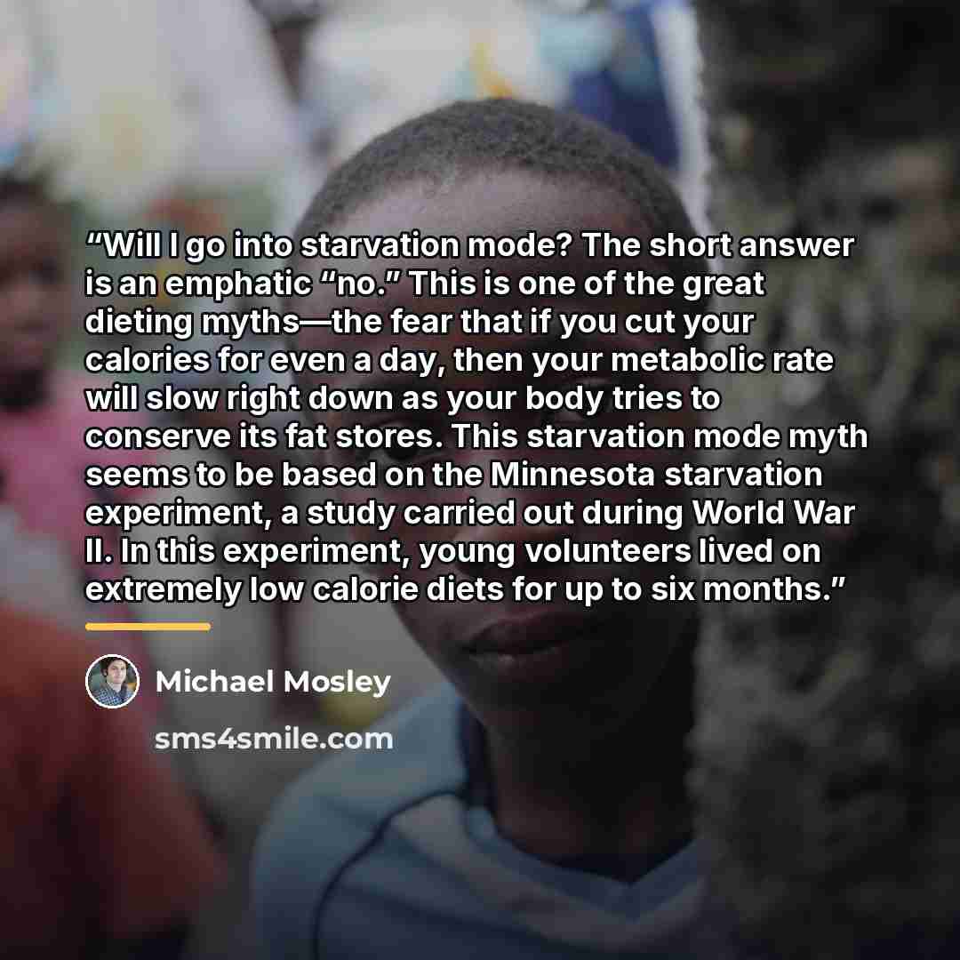 “Will I go into starvation mode? The short answer is an emphatic “no.” This is one of the great dieting myths—the fear that if you cut your calories for even a day, then your metabolic rate will slow right down as your body tries to conserve its fat stores. This starvation mode myth seems to be…” quote by Michael Mosley