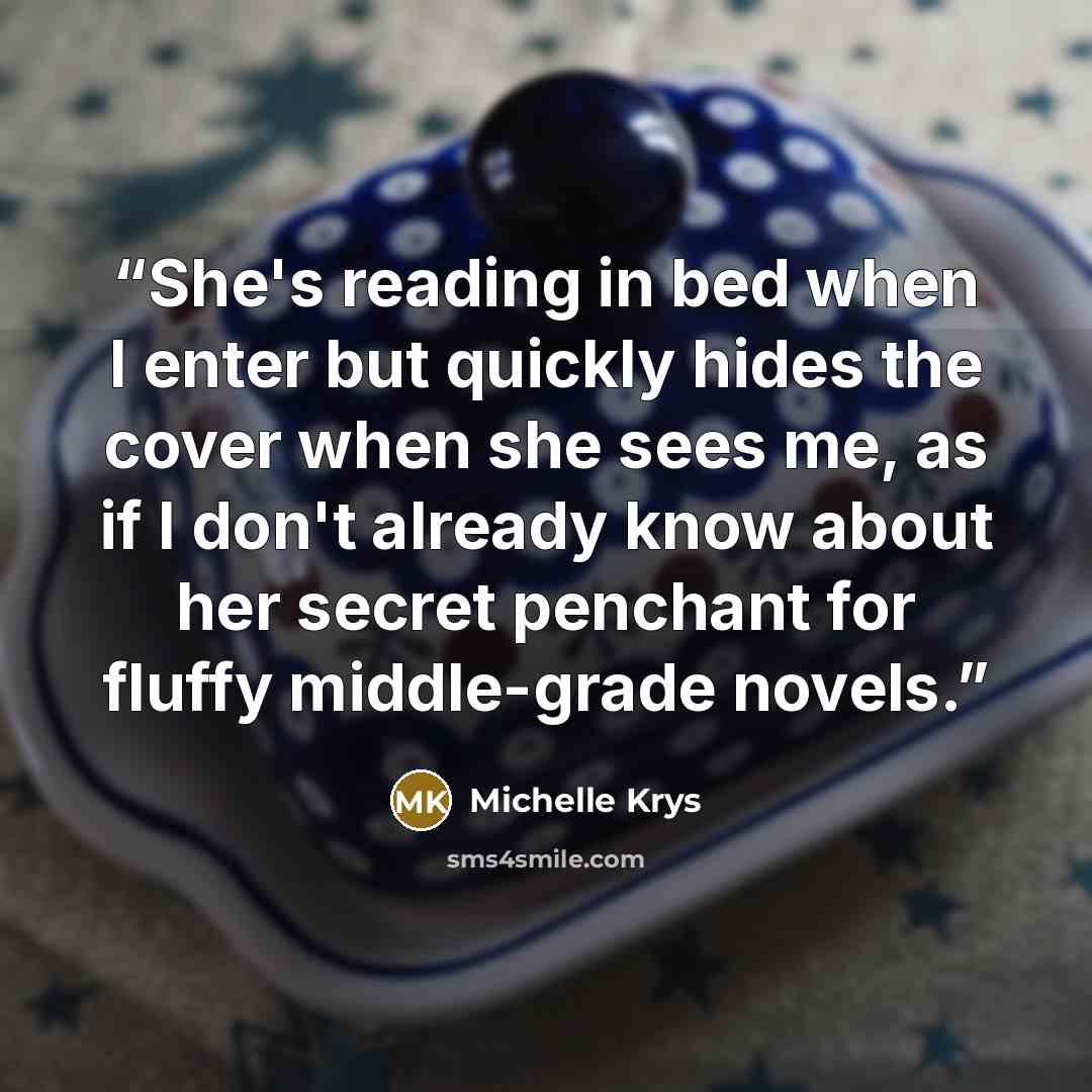 “She's reading in bed when I enter but quickly hides the cover when she sees me, as if I don't already know about her secret penchant for fluffy middle-grade novels.” quote by Michelle Krys