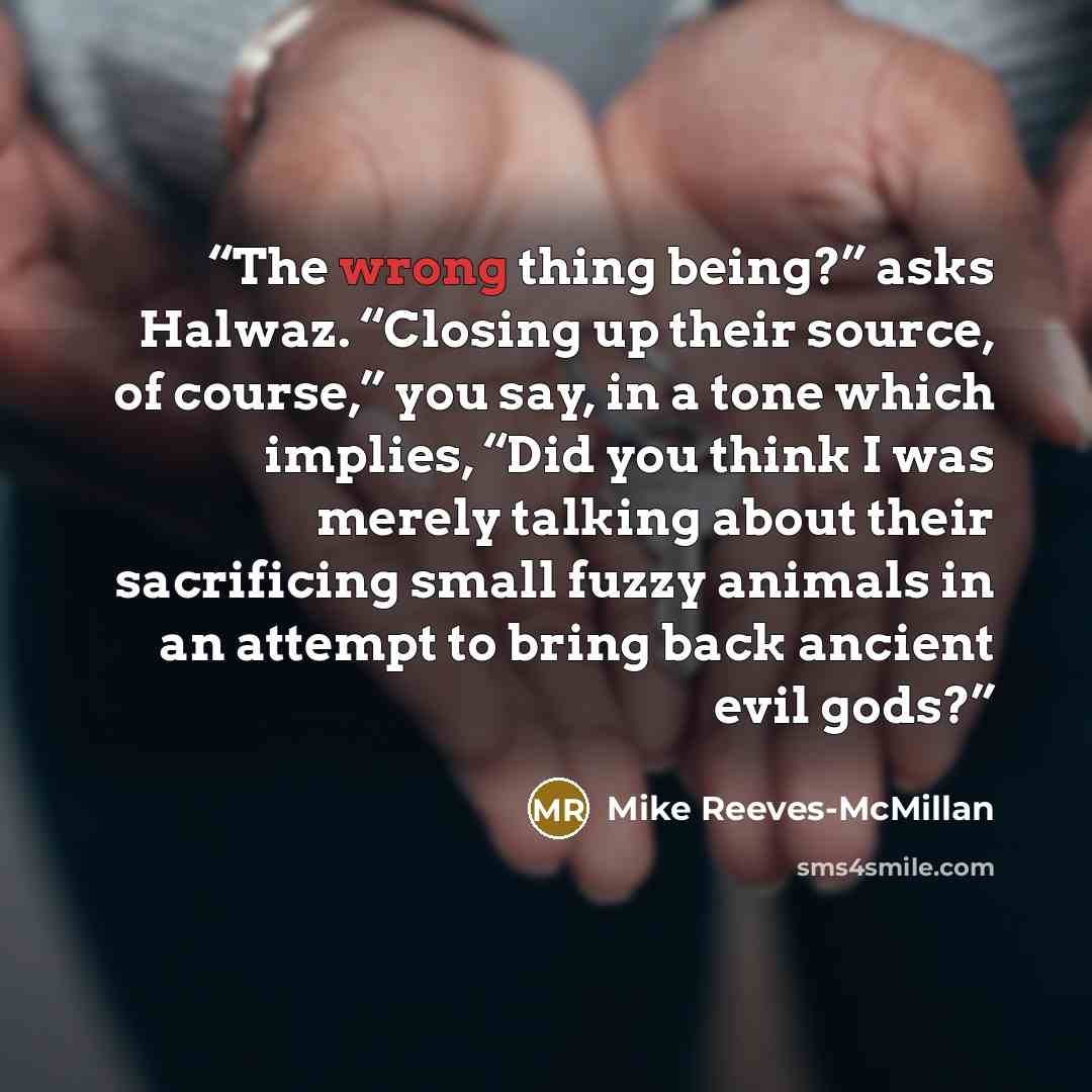 “The wrong thing being?” asks Halwaz. “Closing up their source, of course,” you say, in a tone which implies, “Did you think I was merely talking about their sacrificing small fuzzy animals in an attempt to bring back ancient evil gods?” quote by Mike Reeves-McMillan