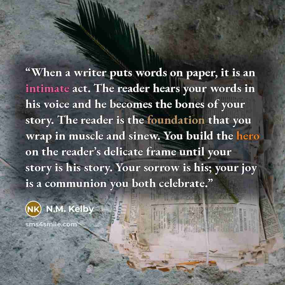 “When a writer puts words on paper, it is an intimate act. The reader hears your words in his voice and he becomes the bones of your story. The reader is the foundation that you wrap in muscle and sinew. You build the hero on the reader’s delicate frame until your story is his story. Your sorrow is…” quote by N.M. Kelby