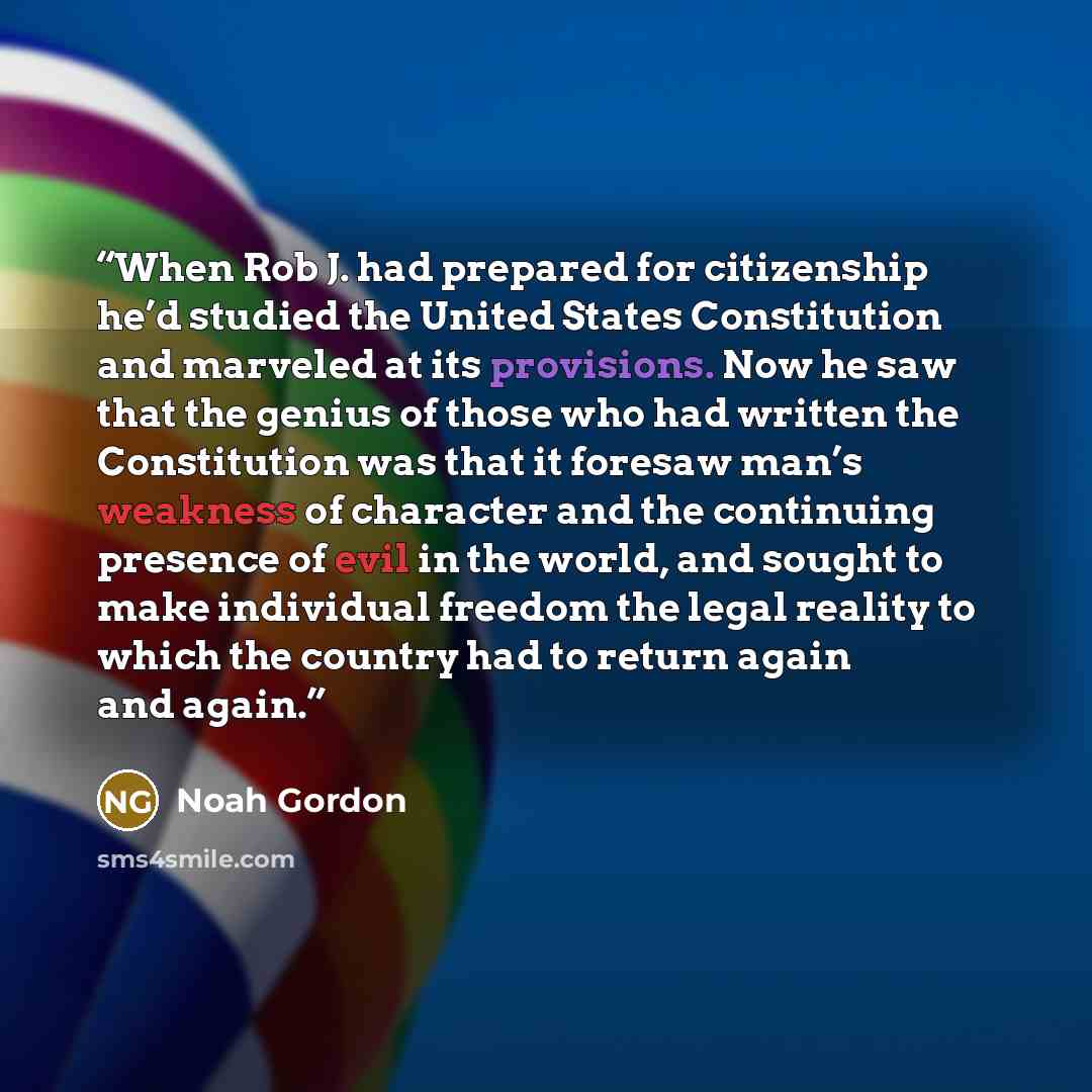 “When Rob J. had prepared for citizenship he’d studied the United States Constitution and marveled at its provisions. Now he saw that the genius of those who had written the Constitution was that it foresaw man’s weakness of character and the continuing presence of evil in the world, and sought to…” quote by Noah Gordon
