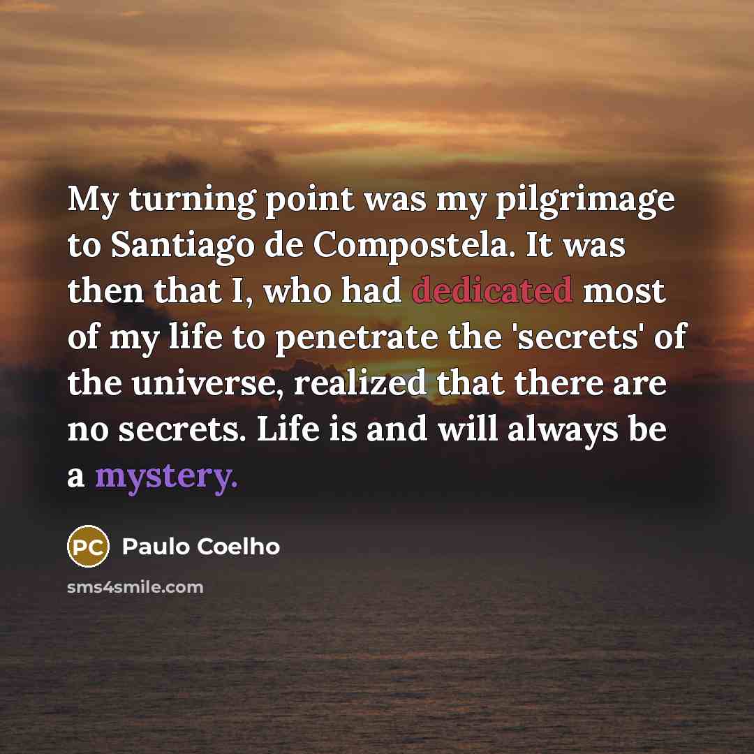 “My turning point was my pilgrimage to Santiago de Compostela. It was then that I, who had dedicated most of my life to penetrate the 'secrets' of the universe, realized that there are no secrets. Life is and will always be a mystery.” quote by Paulo Coelho