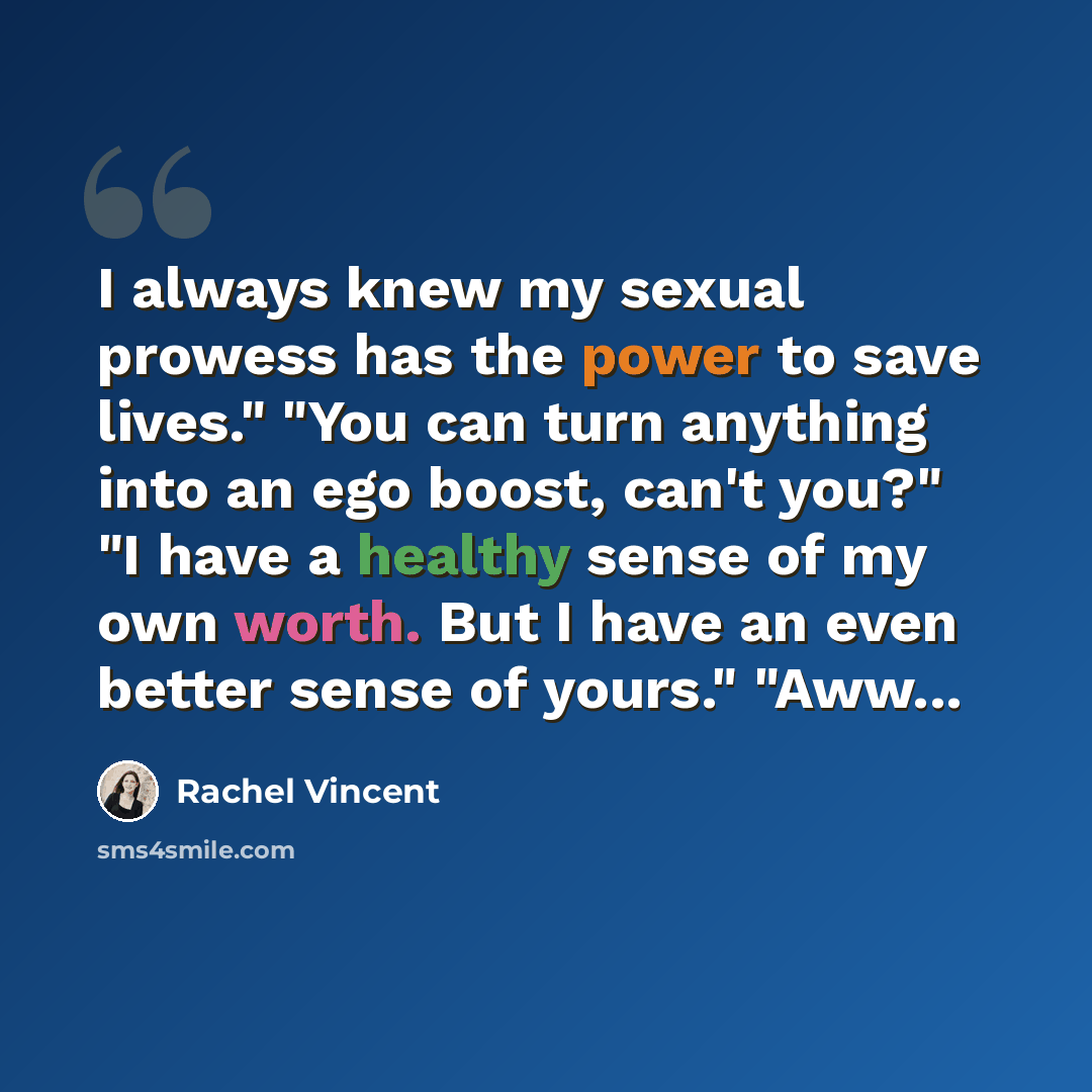 “I always knew my sexual prowess has the power to save lives." "You can turn anything into an ego boost, can't you?" "I have a healthy sense of my own worth. But I have an even better sense of yours." "Aww...” quote by Rachel Vincent