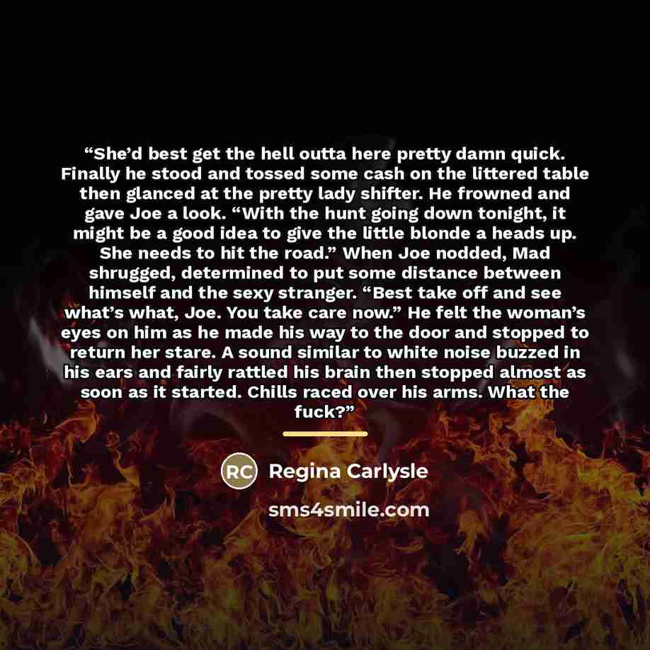 “She’d best get the hell outta here pretty damn quick. Finally he stood and tossed some cash on the littered table then glanced at the pretty lady shifter. He frowned and gave Joe a look. “With the hunt going down tonight, it might be a good idea to give the little blonde a heads up. She needs to…” quote by Regina Carlysle