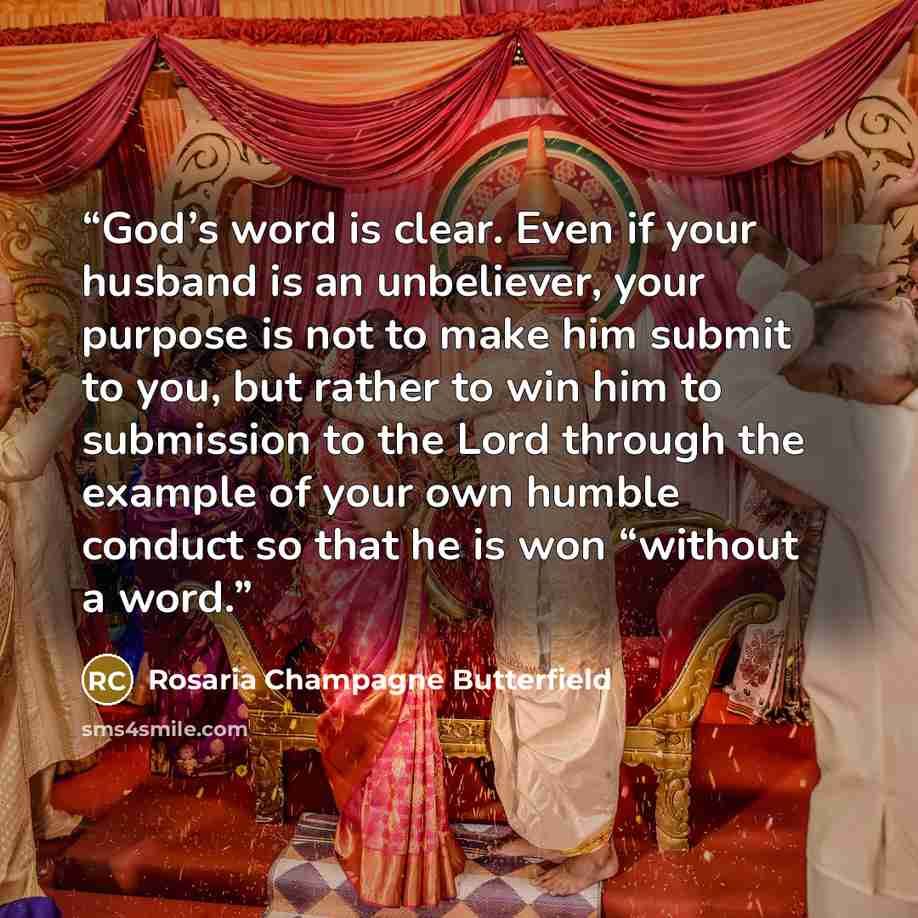 “God’s word is clear. Even if your husband is an unbeliever, your purpose is not to make him submit to you, but rather to win him to submission to the Lord through the example of your own humble conduct so that he is won “without a word.” quote by Rosaria Champagne Butterfield