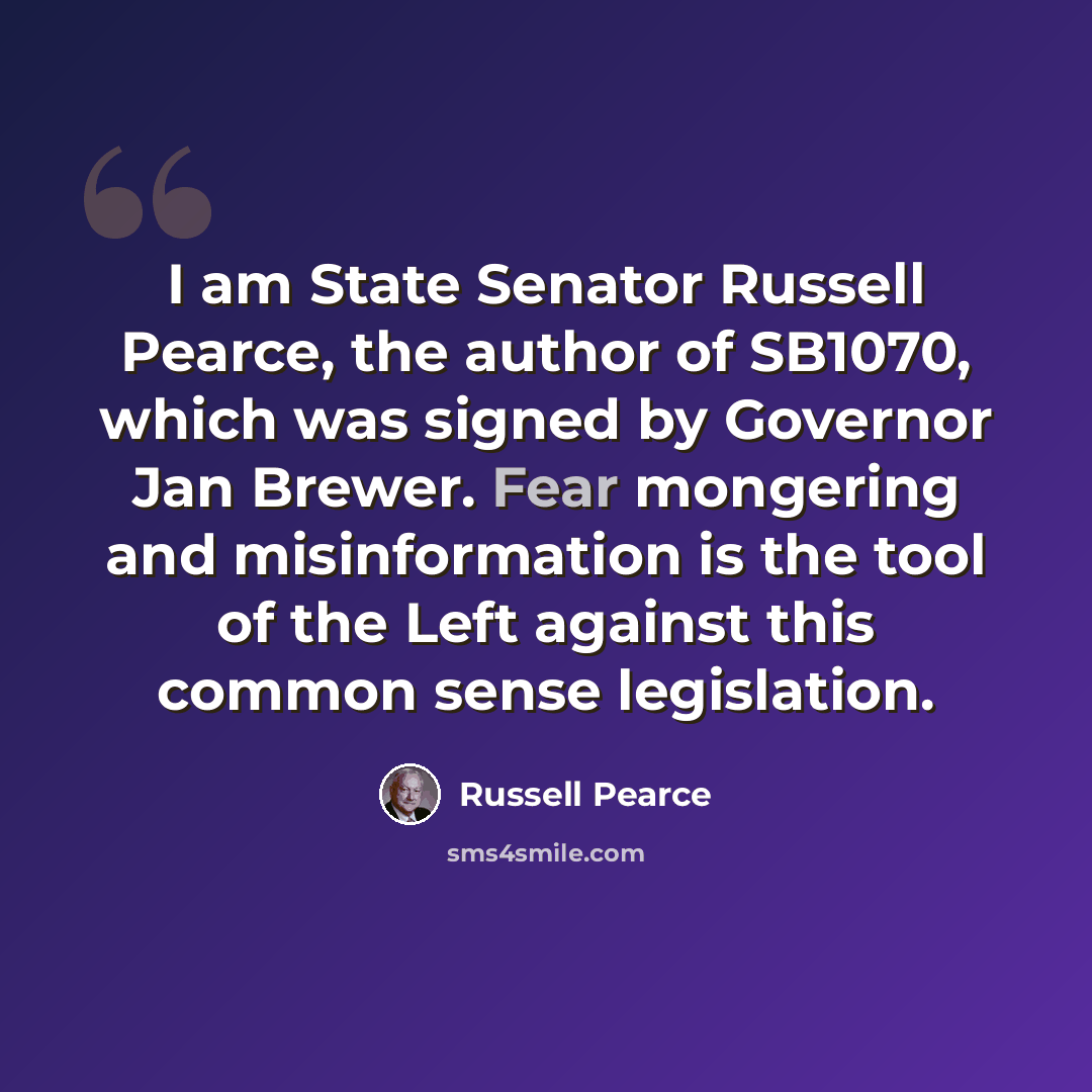 “I am State Senator Russell Pearce, the author of SB1070, which was signed by Governor Jan Brewer. Fear mongering and misinformation is the tool of the Left against this common sense legislation.” quote by Russell Pearce