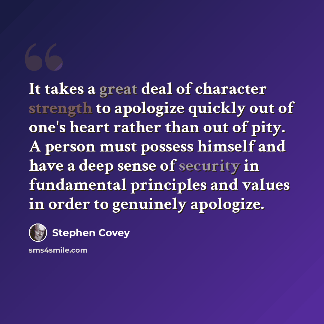 “It takes a great deal of character strength to apologize quickly out of one's heart rather than out of pity. A person must possess himself and have a deep sense of security in fundamental principles and values in order to genuinely apologize.” quote by Stephen Covey
