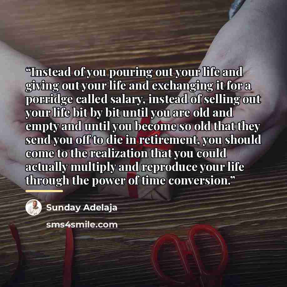 “Instead of you pouring out your life and giving out your life and exchanging it for a porridge called salary, instead of selling out your life bit by bit until you are old and empty and until you become so old that they send you off to die in retirement, you should come to the realization that you…” quote by Sunday Adelaja
