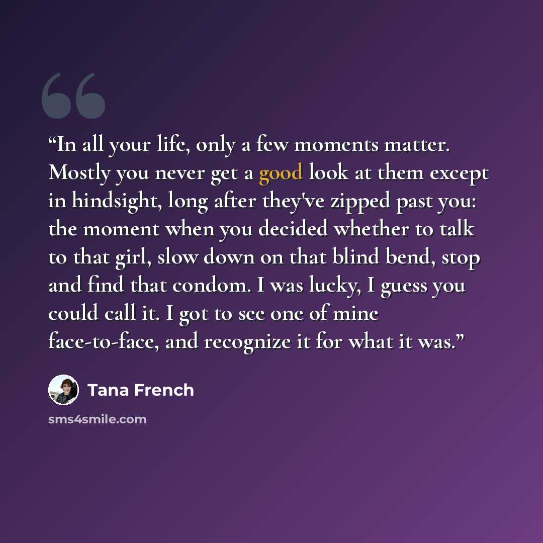 “In all your life, only a few moments matter. Mostly you never get a good look at them except in hindsight, long after they've zipped past you: the moment when you decided whether to talk to that girl, slow down on that blind bend, stop and find that condom. I was lucky, I guess you could call it…” quote by Tana French