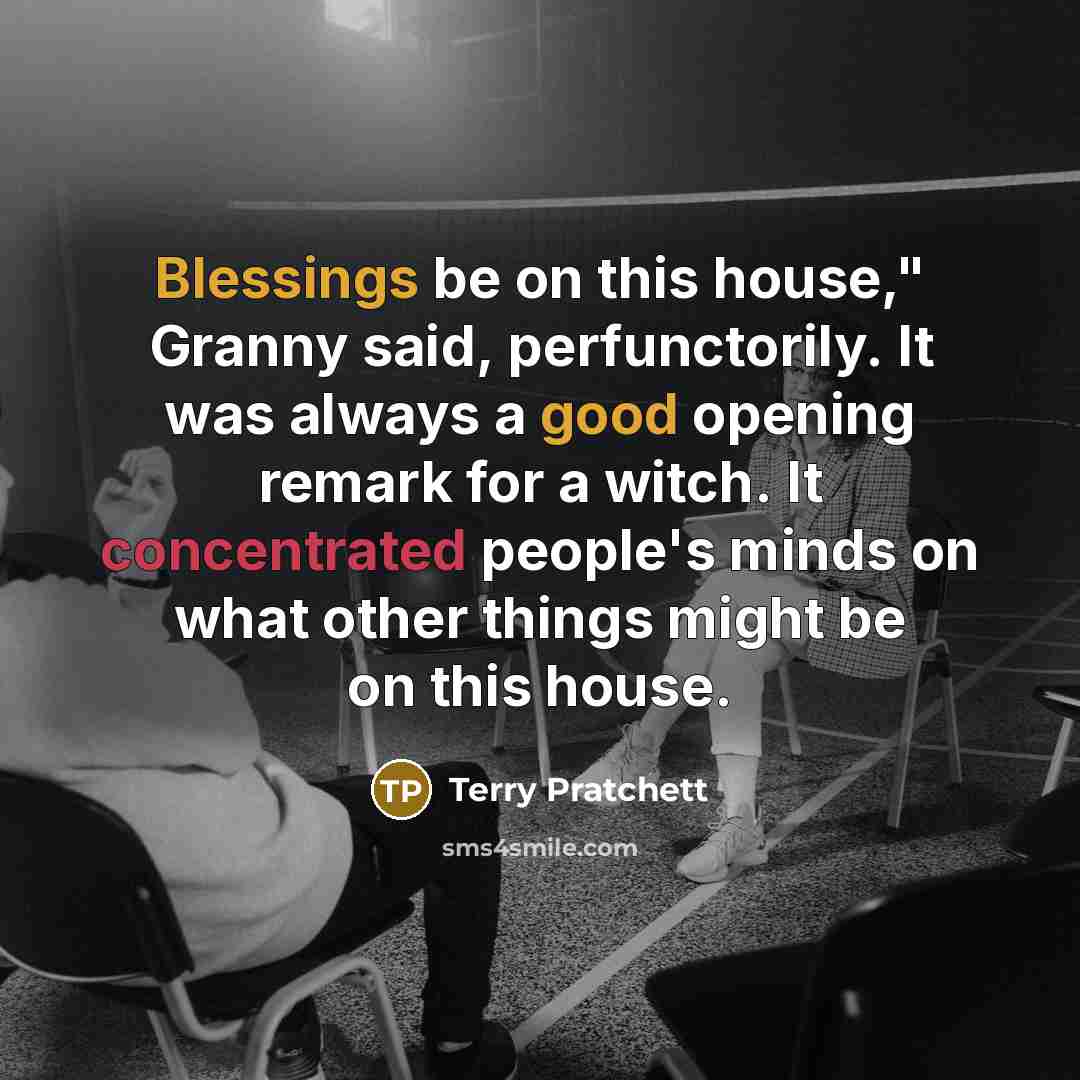 “Blessings be on this house," Granny said, perfunctorily. It was always a good opening remark for a witch. It concentrated people's minds on what other things might be on this house.” quote by Terry Pratchett