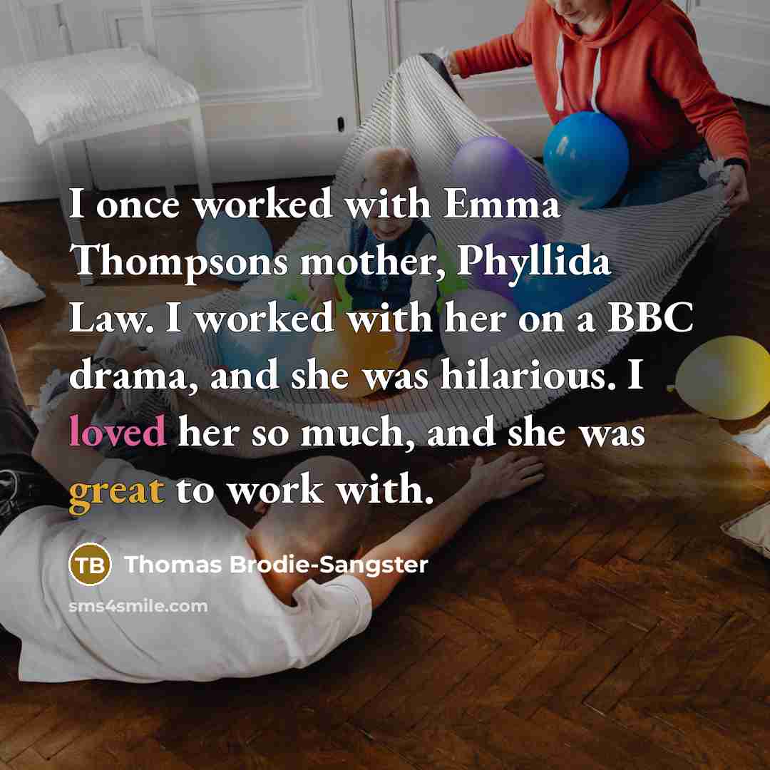 “I once worked with Emma Thompsons mother, Phyllida Law. I worked with her on a BBC drama, and she was hilarious. I loved her so much, and she was great to work with.” quote by Thomas Brodie-Sangster