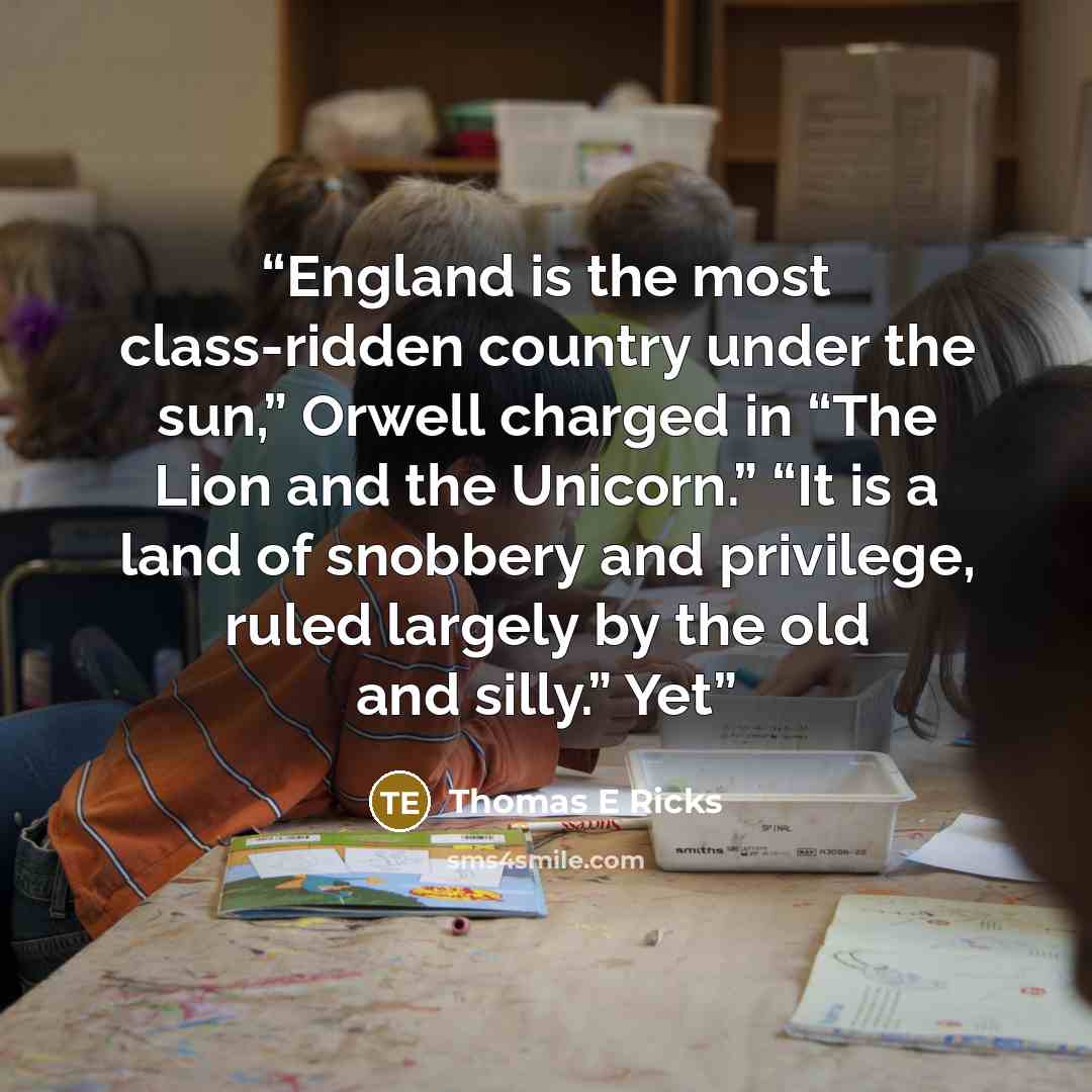 “England is the most class-ridden country under the sun,” Orwell charged in “The Lion and the Unicorn.” “It is a land of snobbery and privilege, ruled largely by the old and silly.” Yet” quote by Thomas E Ricks