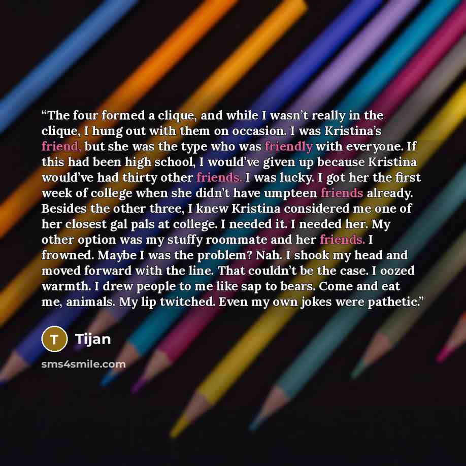 “The four formed a clique, and while I wasn’t really in the clique, I hung out with them on occasion. I was Kristina’s friend, but she was the type who was friendly with everyone. If this had been high school, I would’ve given up because Kristina would’ve had thirty other friends. I was lucky. I…” quote by Tijan
