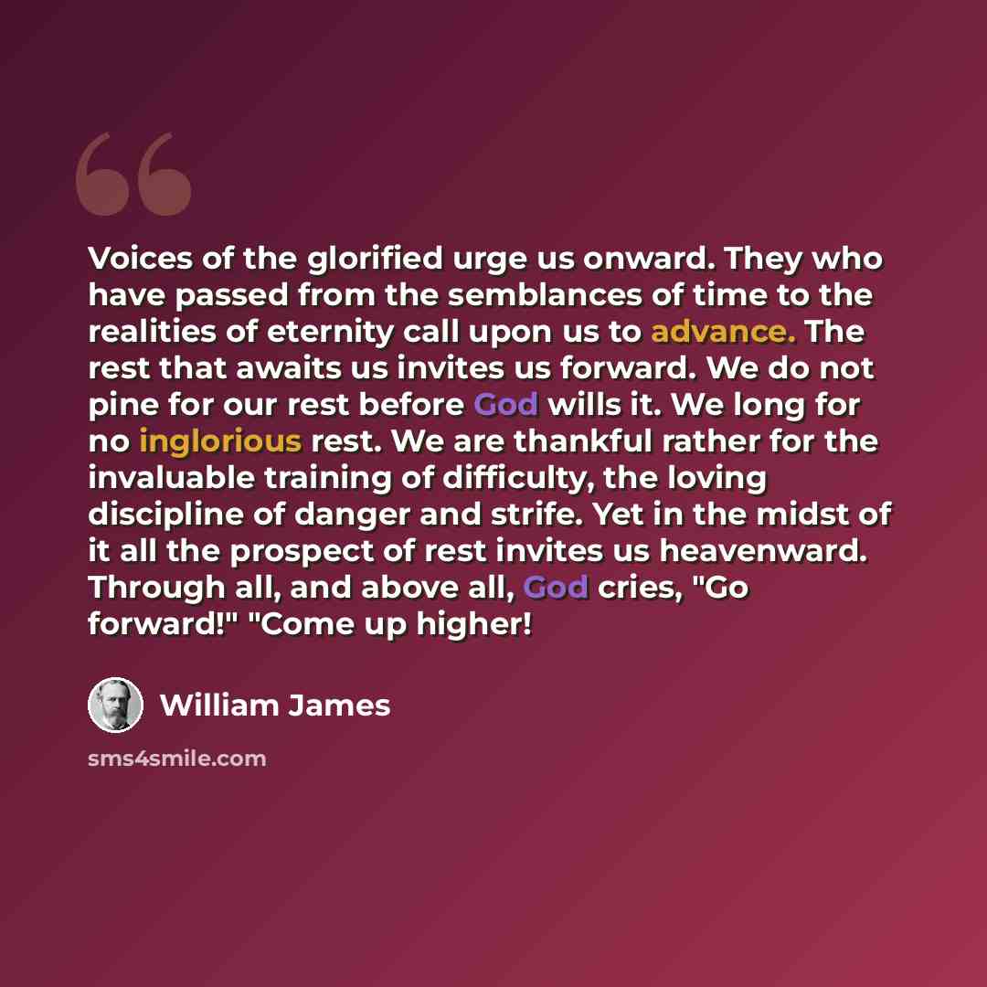 “Voices of the glorified urge us onward. They who have passed from the semblances of time to the realities of eternity call upon us to advance. The rest that awaits us invites us forward. We do not pine for our rest before God wills it. We long for no inglorious rest. We are thankful rather for the…” quote by William James