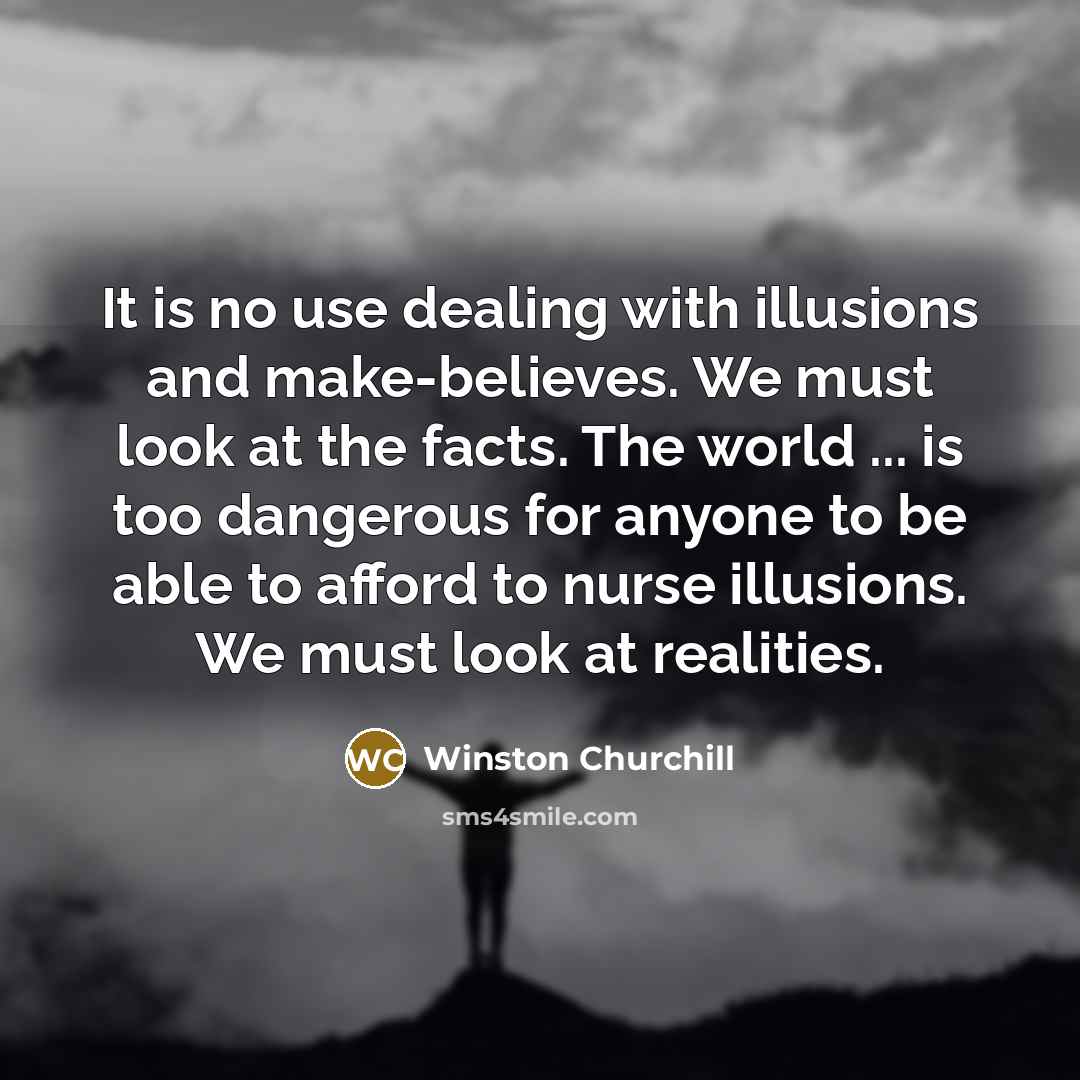 “It is no use dealing with illusions and make-believes. We must look at the facts. The world ... is too dangerous for anyone to be able to afford to nurse illusions. We must look at realities.” quote by Winston Churchill