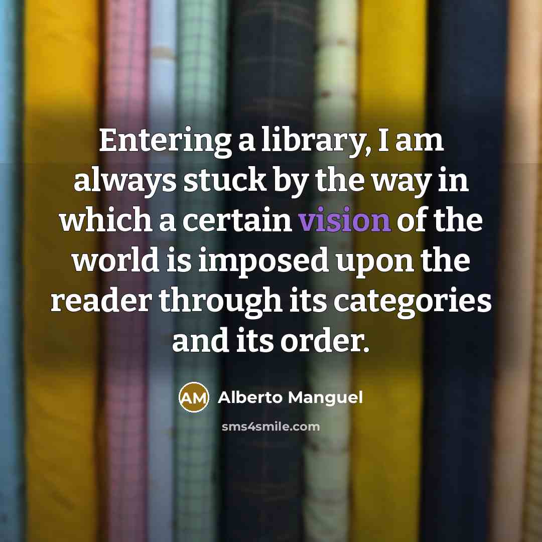 “Entering a library, I am always stuck by the way in which a certain vision of the world is imposed upon the reader through its categories and its order.” quote by Alberto Manguel
