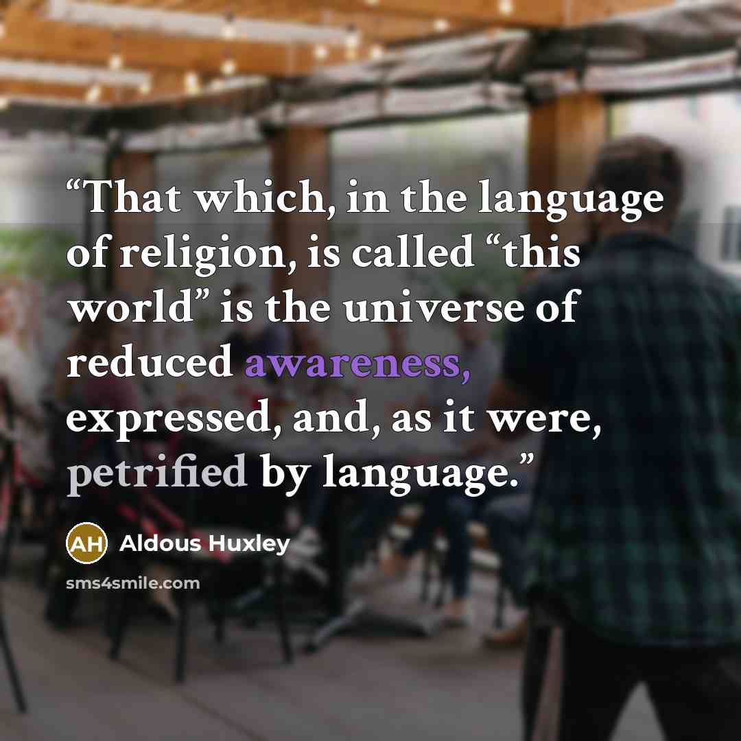 “That which, in the language of religion, is called “this world” is the universe of reduced awareness, expressed, and, as it were, petrified by language.” quote by Aldous Huxley