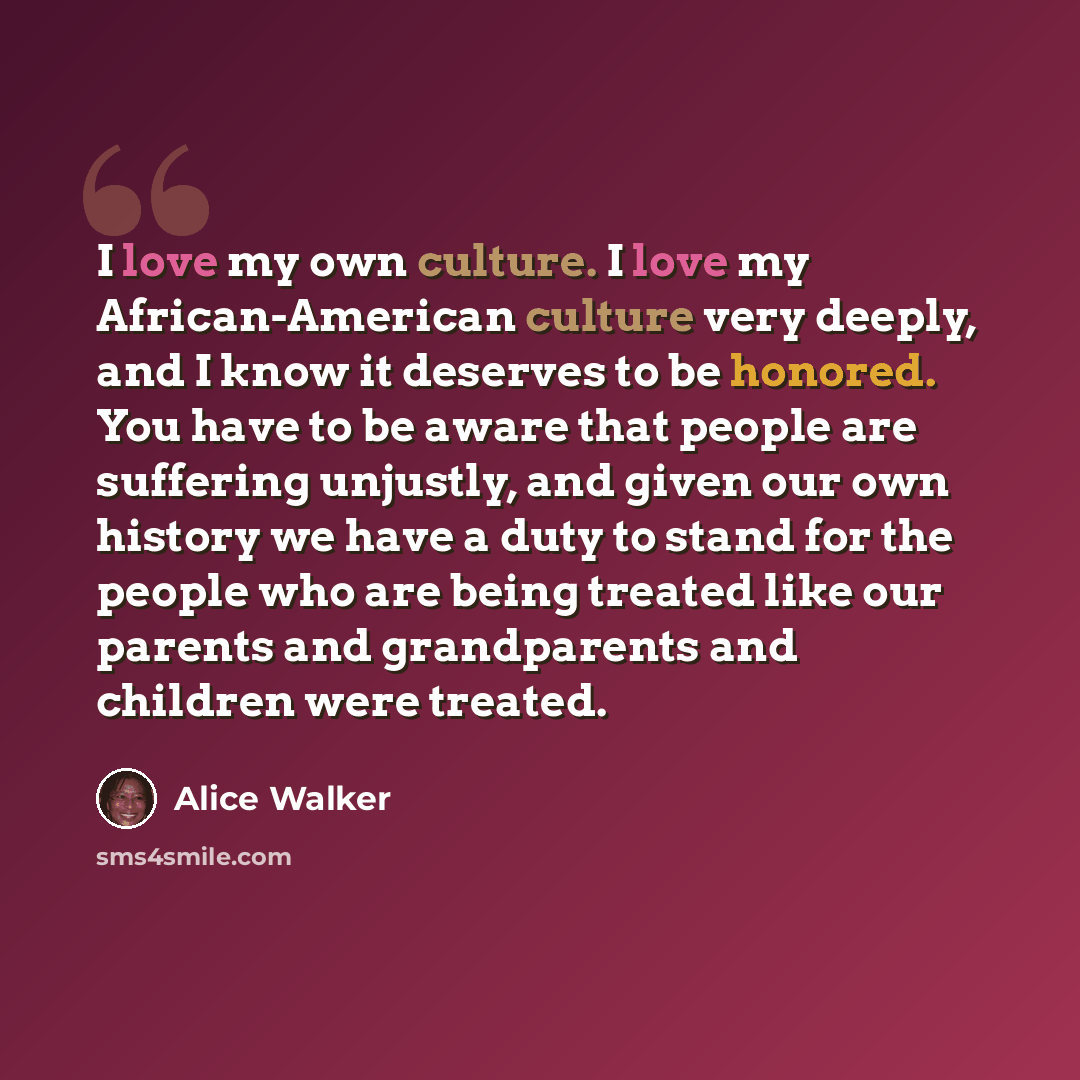 “I love my own culture. I love my African-American culture very deeply, and I know it deserves to be honored. You have to be aware that people are suffering unjustly, and given our own history we have a duty to stand for the people who are being treated like our parents and grandparents and…” quote by Alice Walker
