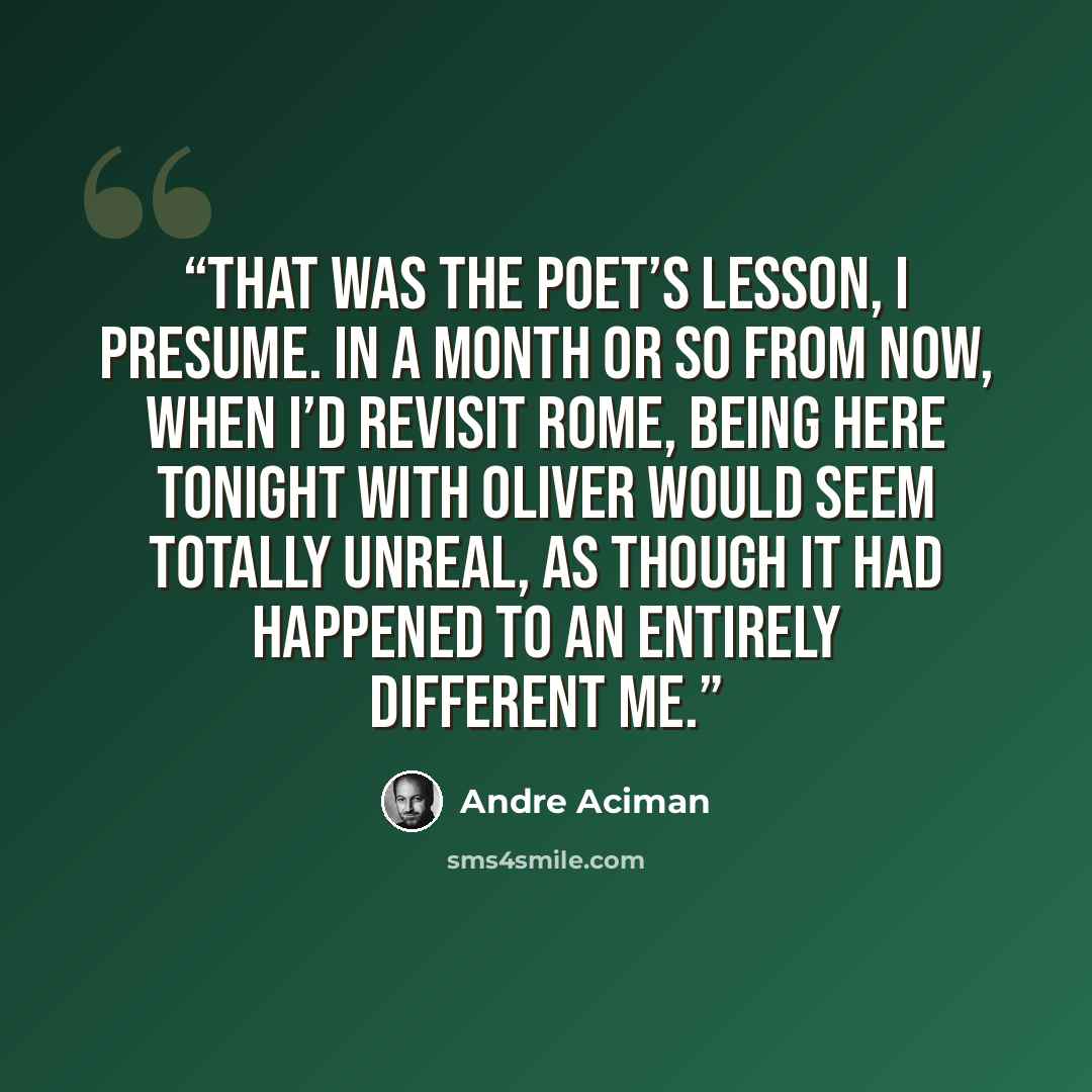 “That was the poet’s lesson, I presume. In a month or so from now, when I’d revisit Rome, being here tonight with Oliver would seem totally unreal, as though it had happened to an entirely different me.” quote by André Aciman
