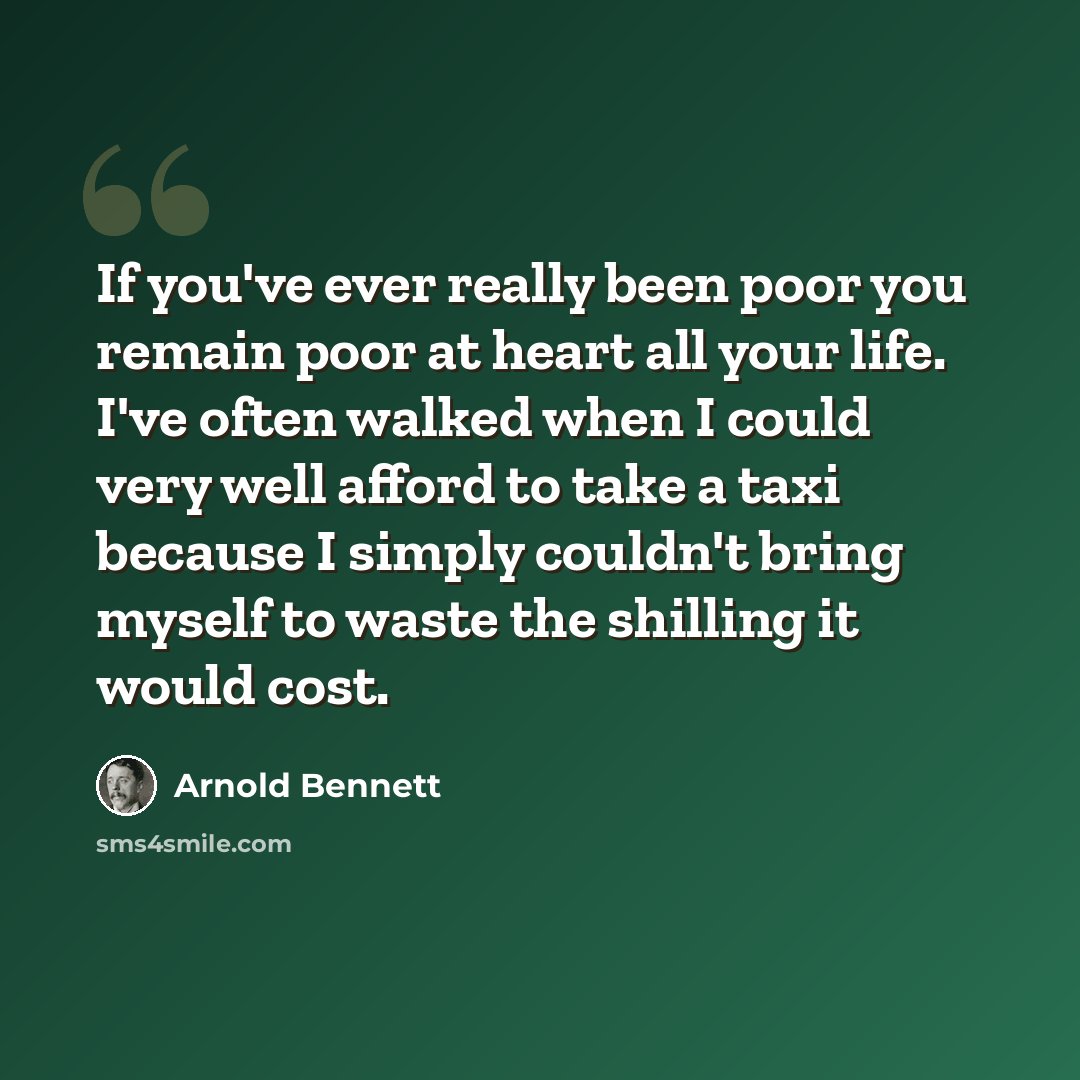 “If you've ever really been poor you remain poor at heart all your life. I've often walked when I could very well afford to take a taxi because I simply couldn't bring myself to waste the shilling it would cost.” quote by Arnold Bennett