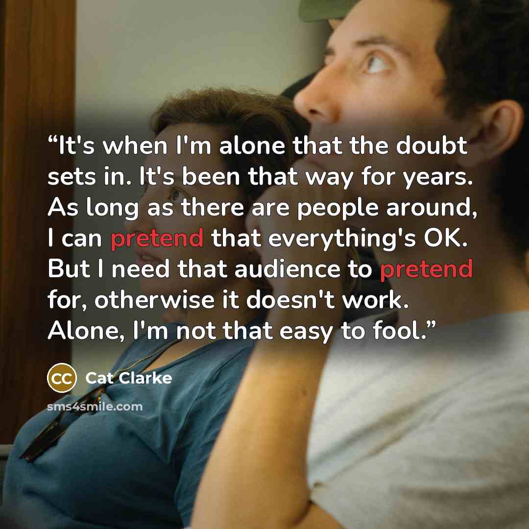 “It's when I'm alone that the doubt sets in. It's been that way for years. As long as there are people around, I can pretend that everything's OK. But I need that audience to pretend for, otherwise it doesn't work. Alone, I'm not that easy to fool.” quote by Cat Clarke