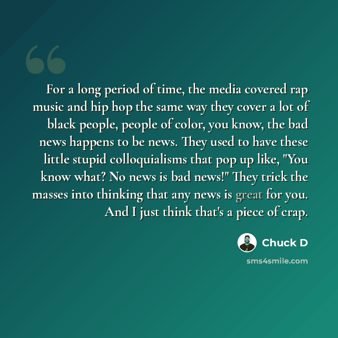 “For a long period of time, the media covered rap music and hip hop the same way they cover a lot of black people, people of color, you know, the bad news happens to be news. They used to have these little stupid colloquialisms that pop up like, "You know what? No news is bad news!" They trick the…” quote by Chuck D