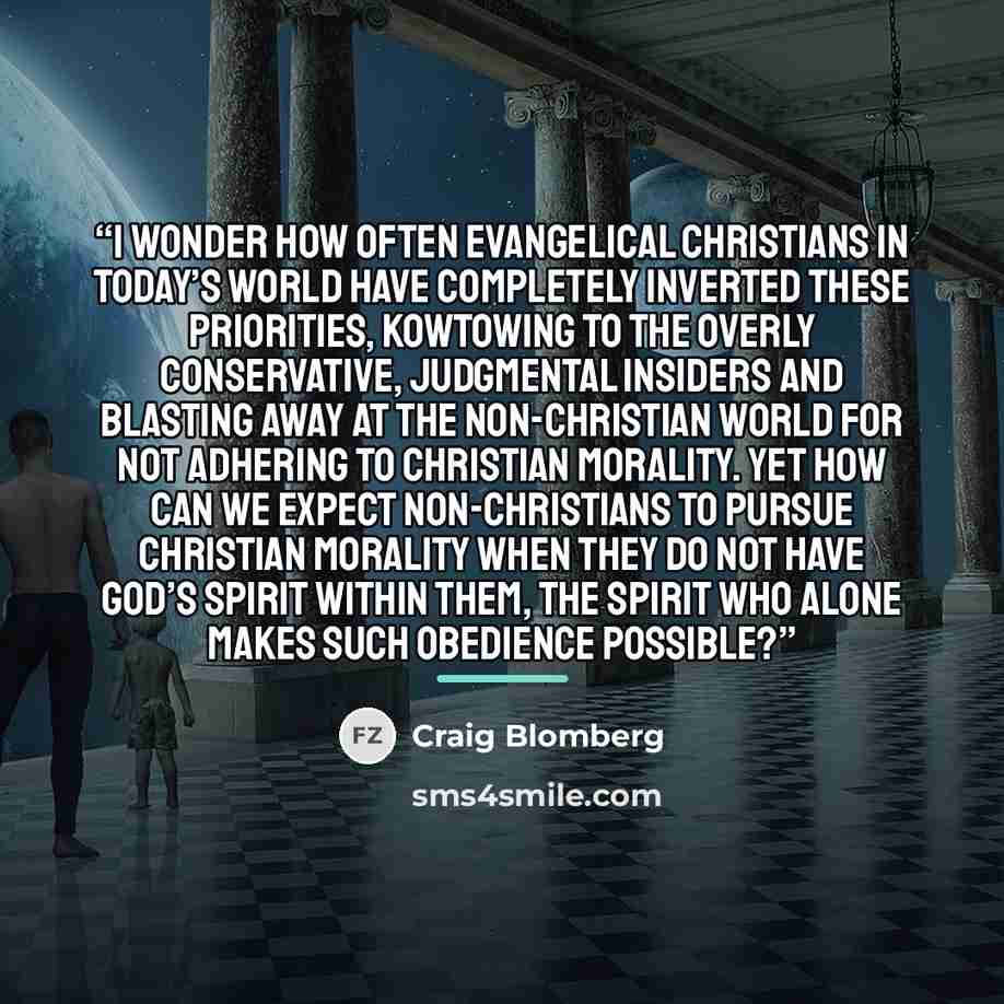 “I wonder how often evangelical Christians in today’s world have completely inverted these priorities, kowtowing to the overly conservative, judgmental insiders and blasting away at the non-Christian world for not adhering to Christian morality. Yet how can we expect non-Christians to pursue…” quote by Craig Blomberg
