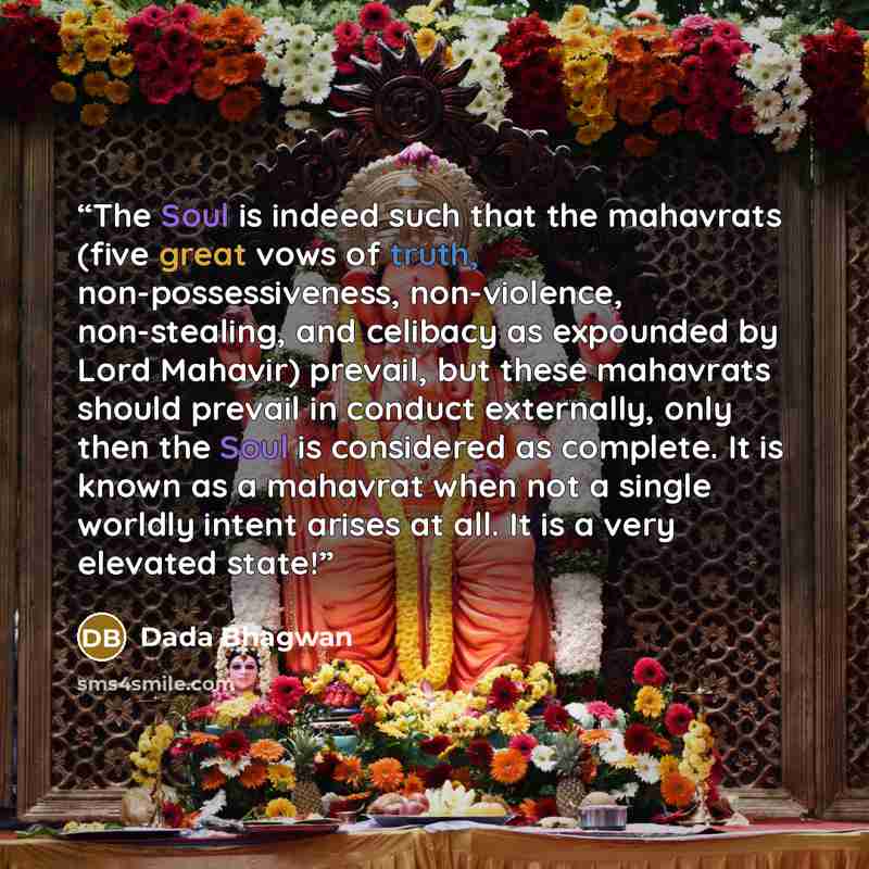 “The Soul is indeed such that the mahavrats (five great vows of truth, non-possessiveness, non-violence, non-stealing, and celibacy as expounded by Lord Mahavir) prevail, but these mahavrats should prevail in conduct externally, only then the Soul is considered as complete. It is known as a…” quote by Dada Bhagwan