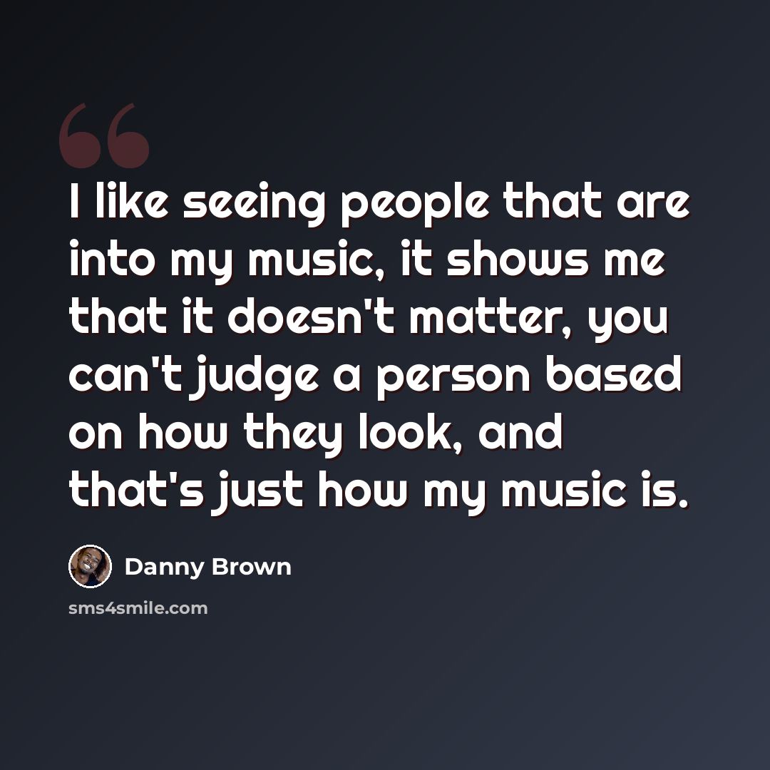 “I like seeing people that are into my music, it shows me that it doesn't matter, you can't judge a person based on how they look, and that's just how my music is.” quote by Danny Brown