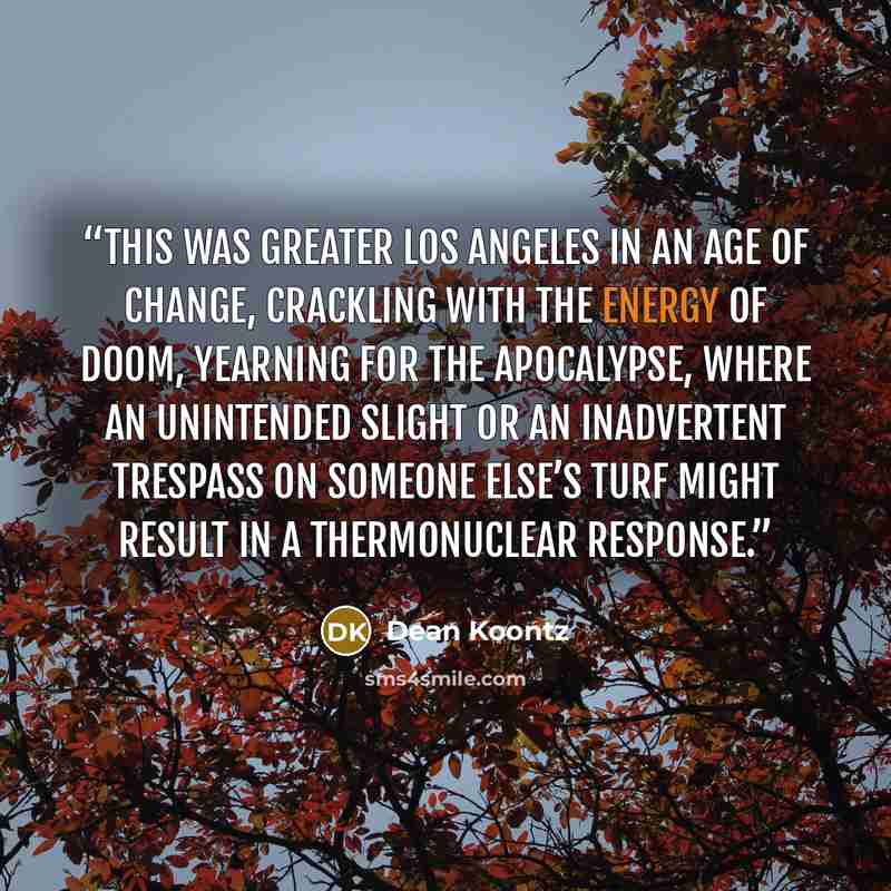 “This was Greater Los Angeles in an age of change, crackling with the energy of doom, yearning for the Apocalypse, where an unintended slight or an inadvertent trespass on someone else’s turf might result in a thermonuclear response.” quote by Dean Koontz
