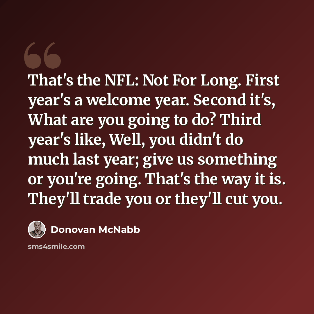 “That's the NFL: Not For Long. First year's a welcome year. Second it's, What are you going to do? Third year's like, Well, you didn't do much last year; give us something or you're going. That's the way it is. They'll trade you or they'll cut you.” quote by Donovan McNabb
