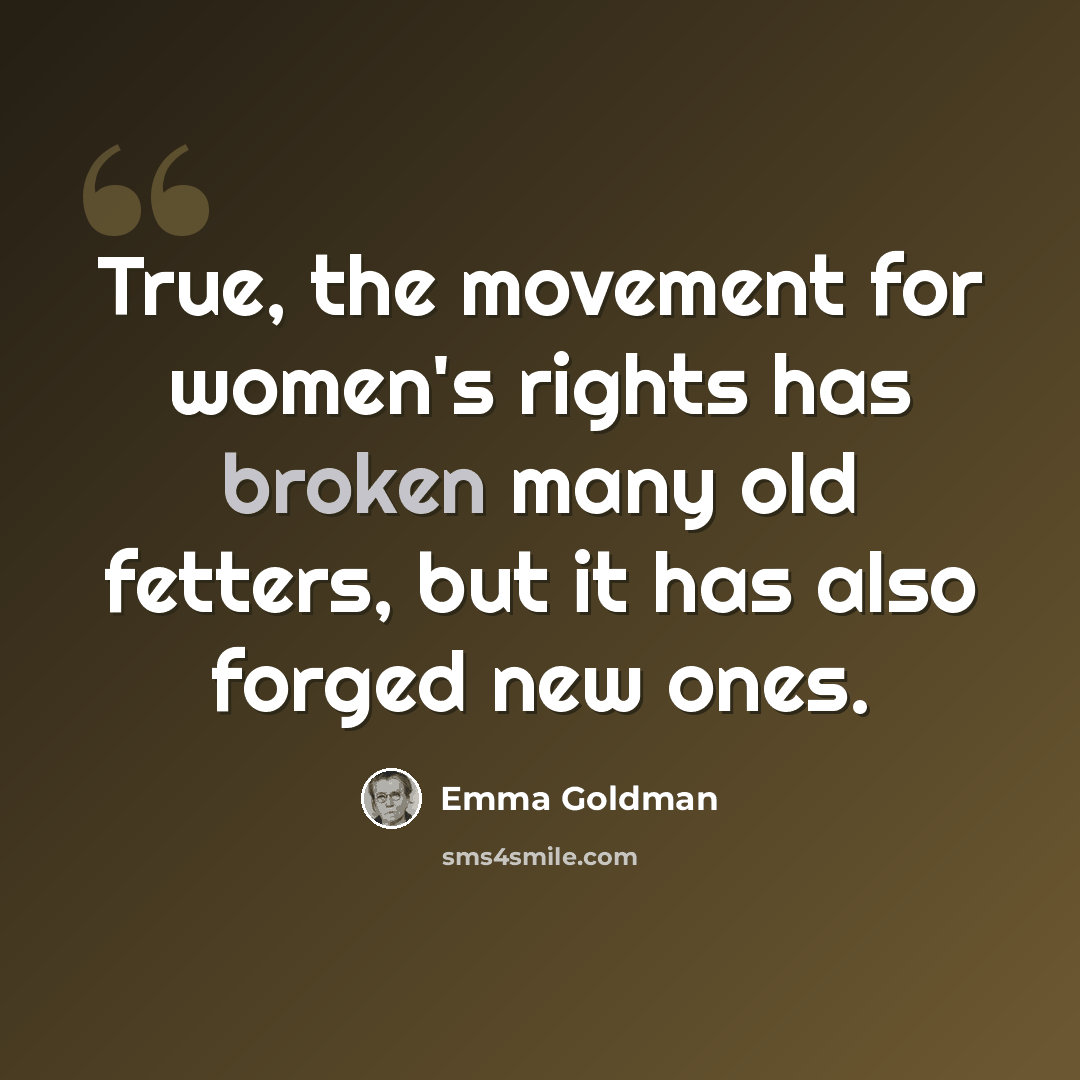 “True, the movement for women's rights has broken many old fetters, but it has also forged new ones.” quote by Emma Goldman