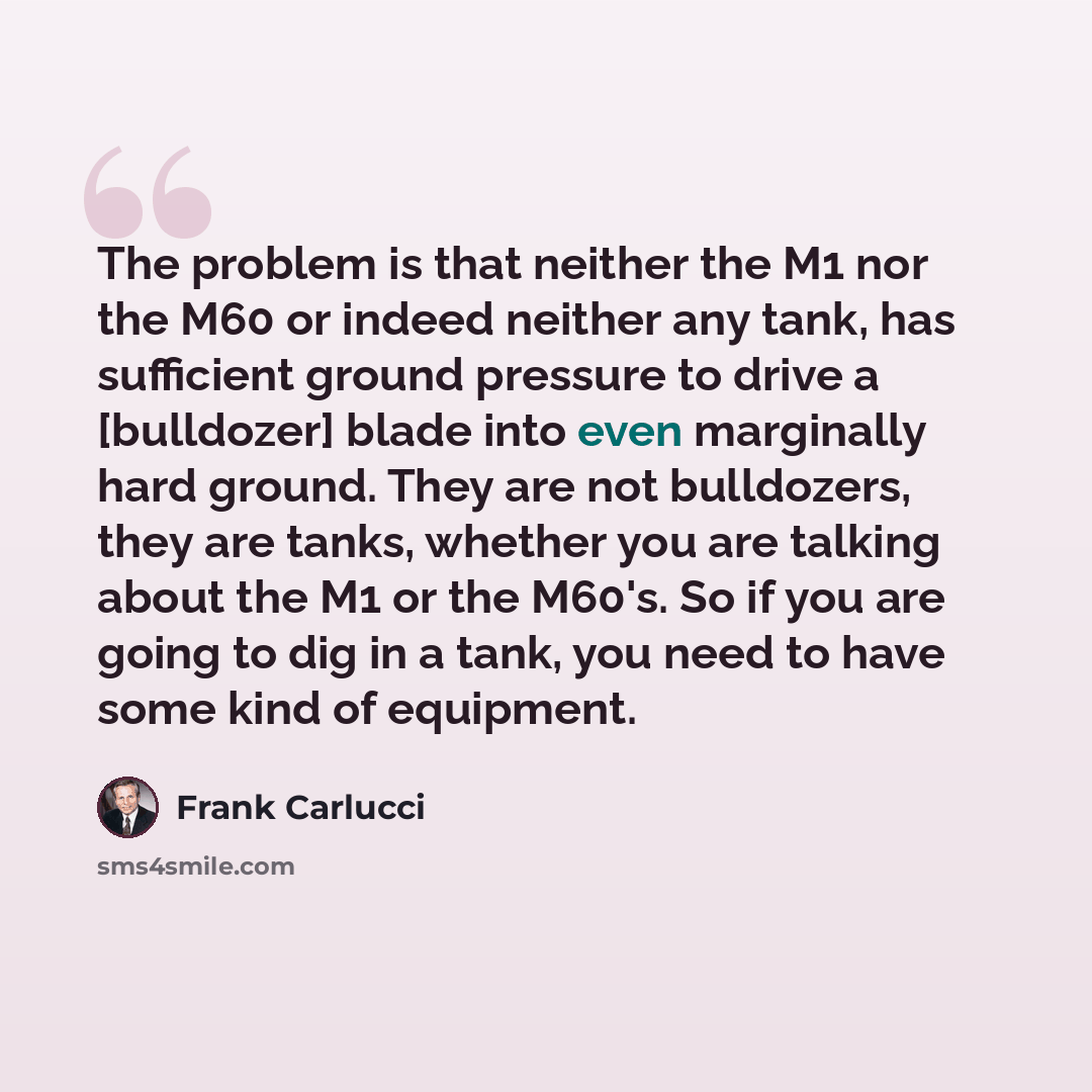 “The problem is that neither the M1 nor the M60 or indeed neither any tank, has sufficient ground pressure to drive a [bulldozer] blade into even marginally hard ground. They are not bulldozers, they are tanks, whether you are talking about the M1 or the M60's. So if you are going to dig in a tank…” quote by Frank Carlucci